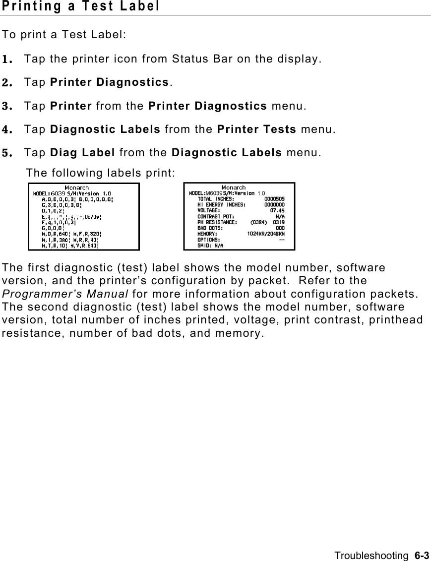 Troubleshooting  6-3   Printing a Test Label To print a Test Label: 1.  Tap the printer icon from Status Bar on the display. 2.  Tap Printer Diagnostics. 3.  Tap Printer from the Printer Diagnostics menu. 4.  Tap Diagnostic Labels from the Printer Tests menu. 5.  Tap Diag Label from the Diagnostic Labels menu. The following labels print:       The first diagnostic (test) label shows the model number, software version, and the printer’s configuration by packet.  Refer to the Programmer’s Manual for more information about configuration packets.  The second diagnostic (test) label shows the model number, software version, total number of inches printed, voltage, print contrast, printhead resistance, number of bad dots, and memory. 