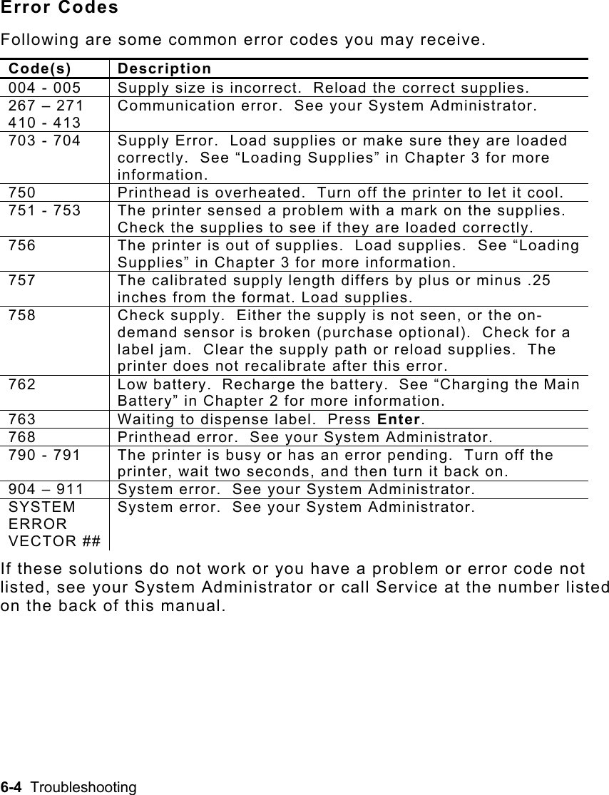 6-4  Troubleshooting   Error Codes Following are some common error codes you may receive. Code(s) Description 004 - 005  Supply size is incorrect.  Reload the correct supplies. 267 – 271 410 - 413 Communication error.  See your System Administrator. 703 - 704  Supply Error.  Load supplies or make sure they are loaded correctly.  See “Loading Supplies” in Chapter 3 for more information. 750  Printhead is overheated.  Turn off the printer to let it cool. 751 - 753  The printer sensed a problem with a mark on the supplies.  Check the supplies to see if they are loaded correctly. 756  The printer is out of supplies.  Load supplies.  See “Loading Supplies” in Chapter 3 for more information. 757  The calibrated supply length differs by plus or minus .25 inches from the format. Load supplies.  758  Check supply.  Either the supply is not seen, or the on-demand sensor is broken (purchase optional).  Check for a label jam.  Clear the supply path or reload supplies.  The printer does not recalibrate after this error. 762  Low battery.  Recharge the battery.  See “Charging the Main Battery” in Chapter 2 for more information. 763  Waiting to dispense label.  Press Enter. 768  Printhead error.  See your System Administrator. 790 - 791  The printer is busy or has an error pending.  Turn off the printer, wait two seconds, and then turn it back on. 904 – 911  System error.  See your System Administrator. SYSTEM ERROR VECTOR ##System error.  See your System Administrator. If these solutions do not work or you have a problem or error code not listed, see your System Administrator or call Service at the number listed on the back of this manual.  