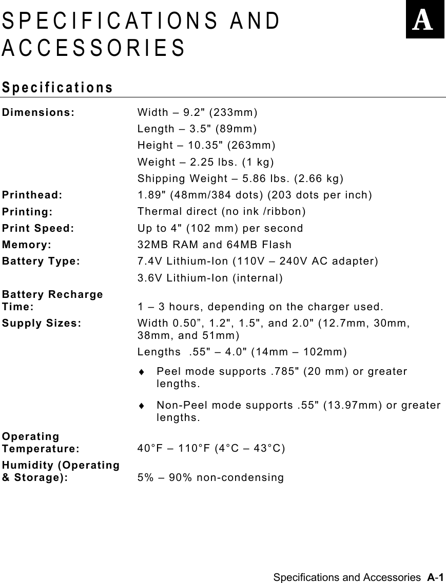  Specifications and Accessories  A-1   SPECIFICATIONS AND ACCESSORIES Specifications Dimensions:  Width – 9.2&quot; (233mm) Length – 3.5&quot; (89mm) Height – 10.35&quot; (263mm) Weight – 2.25 lbs. (1 kg) Shipping Weight – 5.86 lbs. (2.66 kg) Printhead:  1.89&quot; (48mm/384 dots) (203 dots per inch) Printing:  Thermal direct (no ink /ribbon) Print Speed:  Up to 4&quot; (102 mm) per second Memory:  32MB RAM and 64MB Flash Battery Type:  7.4V Lithium-Ion (110V – 240V AC adapter)  3.6V Lithium-Ion (internal) Battery Recharge Time:  1 – 3 hours, depending on the charger used. Supply Sizes:  Width 0.50”, 1.2&quot;, 1.5&quot;, and 2.0&quot; (12.7mm, 30mm, 38mm, and 51mm) Lengths  .55&quot; – 4.0&quot; (14mm – 102mm) ♦  Peel mode supports .785&quot; (20 mm) or greater lengths. ♦  Non-Peel mode supports .55&quot; (13.97mm) or greater lengths. Operating Temperature:  40°F – 110°F (4°C – 43°C) Humidity (Operating &amp; Storage):  5% – 90% non-condensing  A 