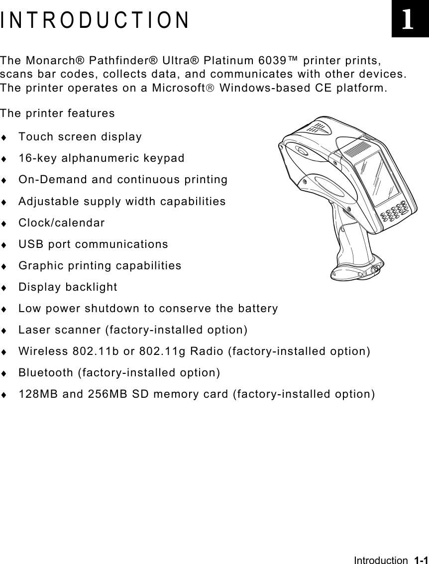 Introduction  1-1   INTRODUCTION The Monarch® Pathfinder® Ultra® Platinum 6039™ printer prints, scans bar codes, collects data, and communicates with other devices.  The printer operates on a Microsoft Windows-based CE platform. The printer features ♦  Touch screen display ♦  16-key alphanumeric keypad ♦  On-Demand and continuous printing ♦  Adjustable supply width capabilities ♦  Clock/calendar ♦  USB port communications ♦  Graphic printing capabilities ♦  Display backlight ♦  Low power shutdown to conserve the battery ♦  Laser scanner (factory-installed option) ♦  Wireless 802.11b or 802.11g Radio (factory-installed option) ♦  Bluetooth (factory-installed option) ♦  128MB and 256MB SD memory card (factory-installed option) 1 