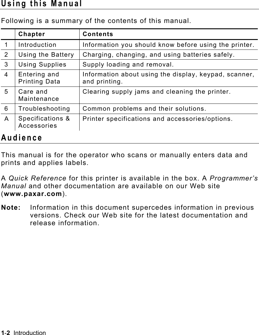 1-2  Introduction   Using this Manual Following is a summary of the contents of this manual.  Chapter  Contents 1  Introduction  Information you should know before using the printer. 2  Using the Battery  Charging, changing, and using batteries safely. 3  Using Supplies  Supply loading and removal. 4  Entering and Printing Data Information about using the display, keypad, scanner, and printing. 5  Care and Maintenance Clearing supply jams and cleaning the printer. 6  Troubleshooting  Common problems and their solutions. A  Specifications &amp; Accessories Printer specifications and accessories/options. Audience This manual is for the operator who scans or manually enters data and prints and applies labels. A Quick Reference for this printer is available in the box. A Programmer’s Manual and other documentation are available on our Web site (www.paxar.com). Note:   Information in this document supercedes information in previous versions. Check our Web site for the latest documentation and release information. 