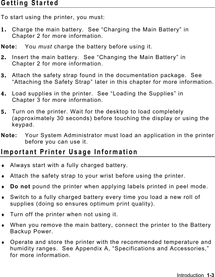 Introduction  1-3   Getting Started To start using the printer, you must: 1.  Charge the main battery.  See “Charging the Main Battery” in Chapter 2 for more information. Note: You must charge the battery before using it.   2.  Insert the main battery.  See “Changing the Main Battery” in  Chapter 2 for more information. 3.  Attach the safety strap found in the documentation package.  See “Attaching the Safety Strap” later in this chapter for more information. 4.  Load supplies in the printer.  See “Loading the Supplies” in  Chapter 3 for more information. 5.  Turn on the printer. Wait for the desktop to load completely (approximately 30 seconds) before touching the display or using the keypad. Note:  Your System Administrator must load an application in the printer before you can use it. Important Printer Usage Information ♦  Always start with a fully charged battery. ♦  Attach the safety strap to your wrist before using the printer. ♦  Do not pound the printer when applying labels printed in peel mode. ♦  Switch to a fully charged battery every time you load a new roll of supplies (doing so ensures optimum print quality). ♦  Turn off the printer when not using it. ♦  When you remove the main battery, connect the printer to the Battery Backup Power. ♦  Operate and store the printer with the recommended temperature and humidity ranges.  See Appendix A, “Specifications and Accessories,” for more information. 