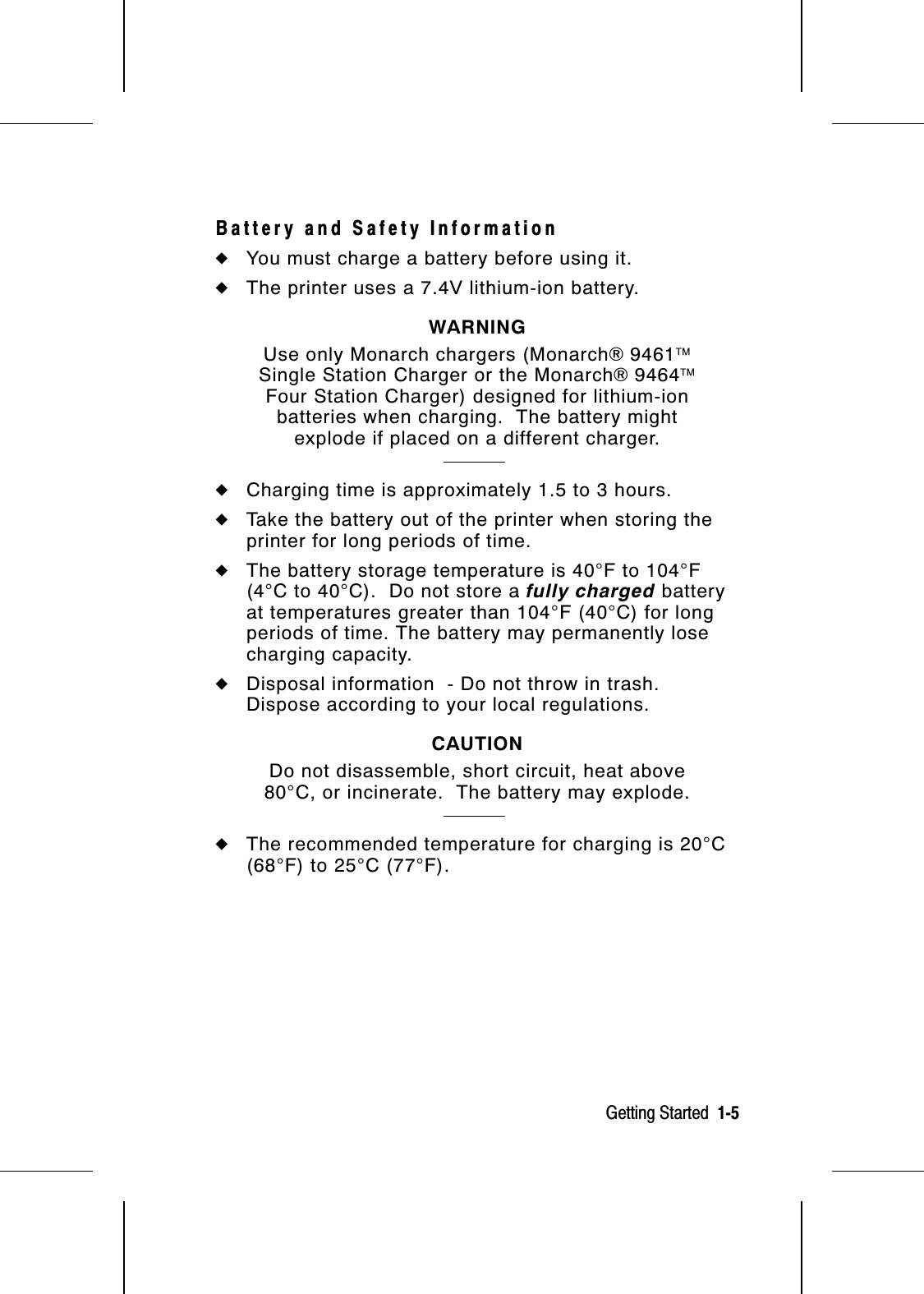 Battery and Safety Information◆You must charge a battery before using it.◆The printer uses a 7.4V lithium-ion battery.WARNINGUse only Monarch chargers (Monarch® 9461Single Station Charger or the Monarch® 9464Four Station Charger) designed for lithium-ionbatteries when charging.  The battery mightexplode if placed on a different charger.◆Charging time is approximately 1.5 to 3 hours.◆Take the battery out of the printer when storing theprinter for long periods of time.◆The battery storage temperature is 40°F to 104°F(4°C to 40°C).  Do not store a fully charged batteryat temperatures greater than 104°F (40°C) for longperiods of time. The battery may permanently losecharging capacity.◆Disposal information  - Do not throw in trash.Dispose according to your local regulations.CAUTIONDo not disassemble, short circuit, heat above80°C, or incinerate.  The battery may explode.◆The recommended temperature for charging is 20°C(68°F) to 25°C (77°F).Getting Started  1-5