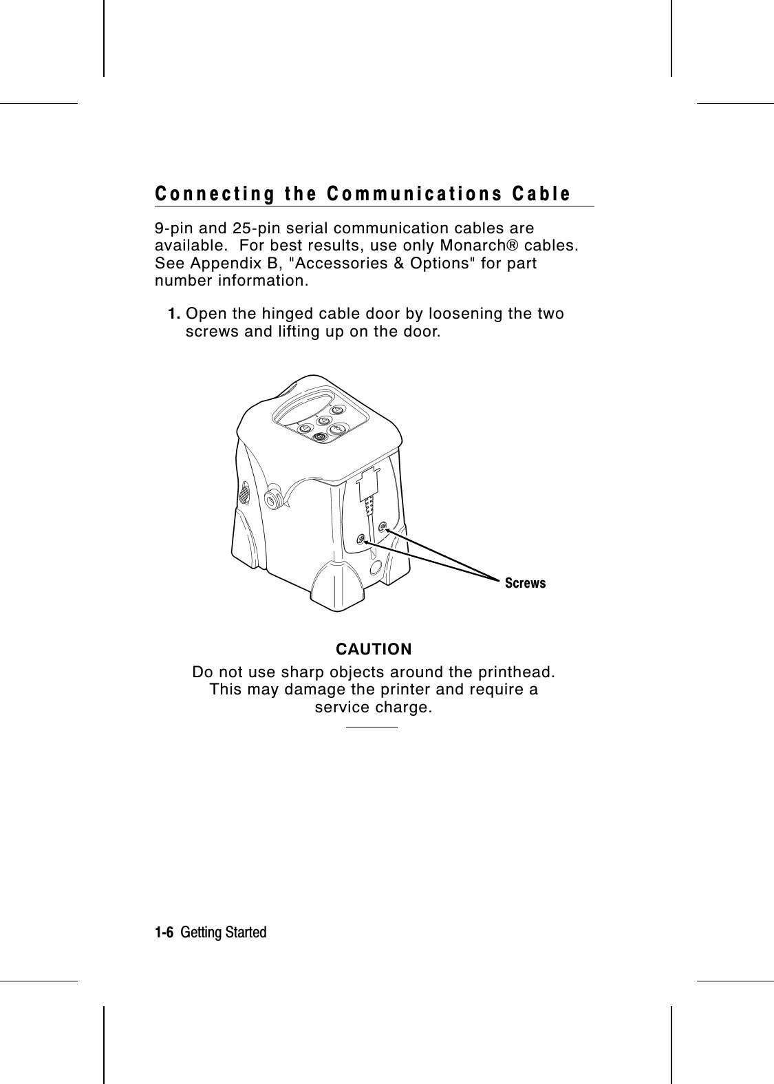 Connecting the Communications Cable9-pin and 25-pin serial communication cables areavailable.  For best results, use only Monarch® cables.See Appendix B, &quot;Accessories &amp; Options&quot; for partnumber information.1. Open the hinged cable door by loosening the twoscrews and lifting up on the door.CAUTIONDo not use sharp objects around the printhead.This may damage the printer and require aservice charge.Screws1-6  Getting Started