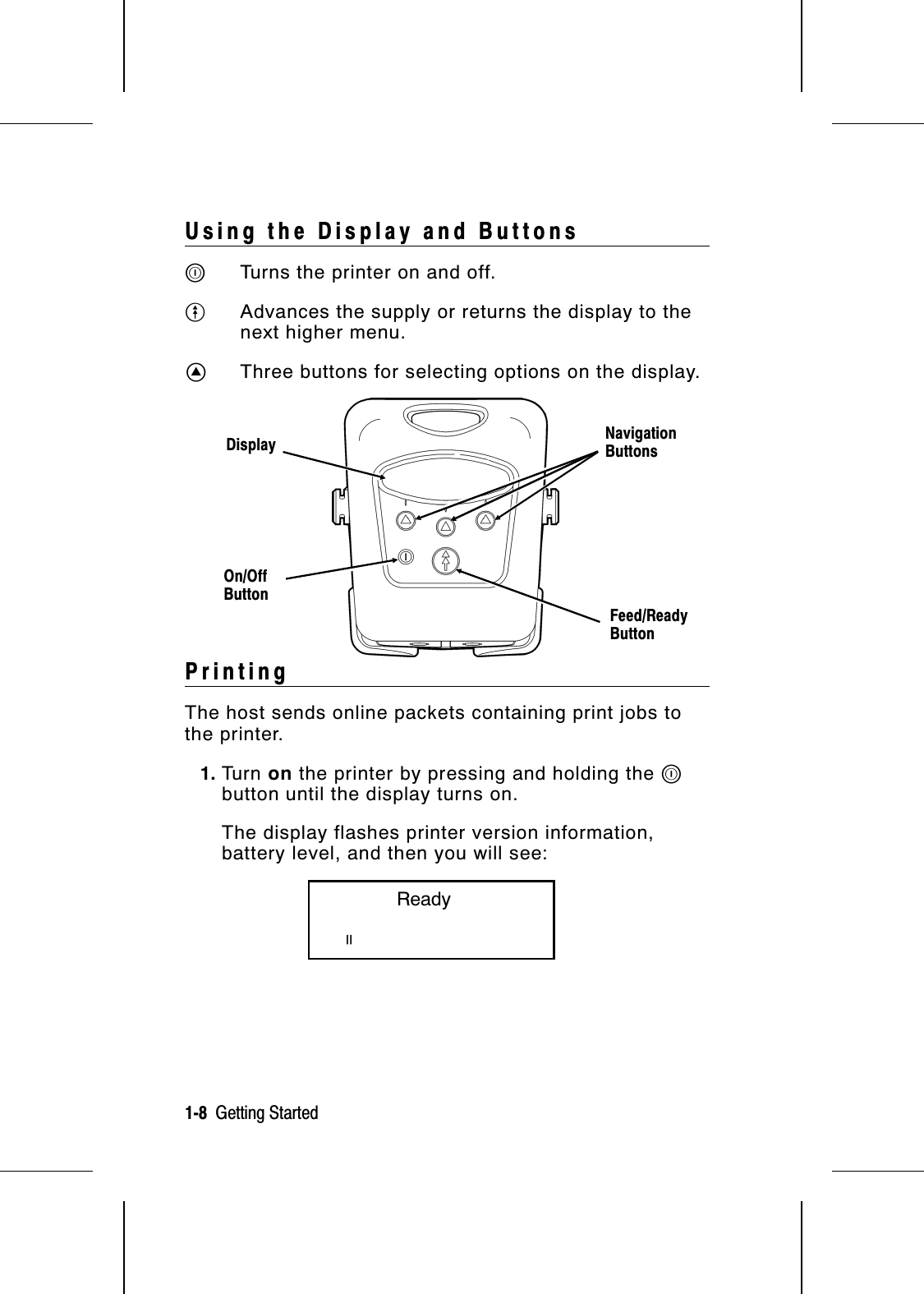 Using the Display and ButtonsPTurns the printer on and off.OAdvances the supply or returns the display to thenext higher menu.AThree buttons for selecting options on the display.PrintingThe host sends online packets containing print jobs tothe printer.1. Tu r n   on the printer by pressing and holding the Pbutton until the display turns on.The display flashes printer version information,battery level, and then you will see:           ReadypOn/OffButtonFeed/ReadyButtonNavigationButtonsDisplay1-8  Getting Started