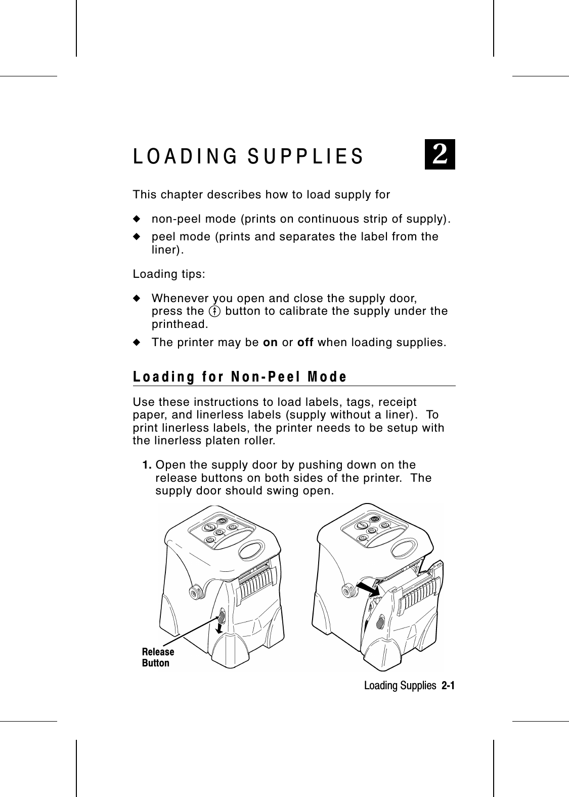 LOADING SUPPLIES 2This chapter describes how to load supply for◆non-peel mode (prints on continuous strip of supply).◆peel mode (prints and separates the label from theliner).Loading tips:◆Whenever you open and close the supply door,press the O button to calibrate the supply under theprinthead.◆The printer may be on or off when loading supplies.Loading for Non-Peel Mode Use these instructions to load labels, tags, receiptpaper, and linerless labels (supply without a liner).  Toprint linerless labels, the printer needs to be setup withthe linerless platen roller.1. Open the supply door by pushing down on therelease buttons on both sides of the printer.  Thesupply door should swing open.ReleaseButtonLoading Supplies  2-1