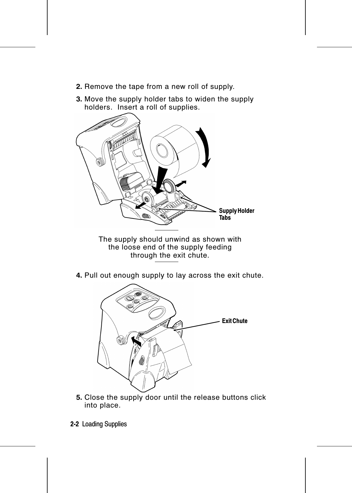 2. Remove the tape from a new roll of supply.3. Move the supply holder tabs to widen the supplyholders.  Insert a roll of supplies.The supply should unwind as shown withthe loose end of the supply feedingthrough the exit chute.4. Pull out enough supply to lay across the exit chute.5. Close the supply door until the release buttons clickinto place.Supply HolderTabsExit Chute2-2  Loading Supplies