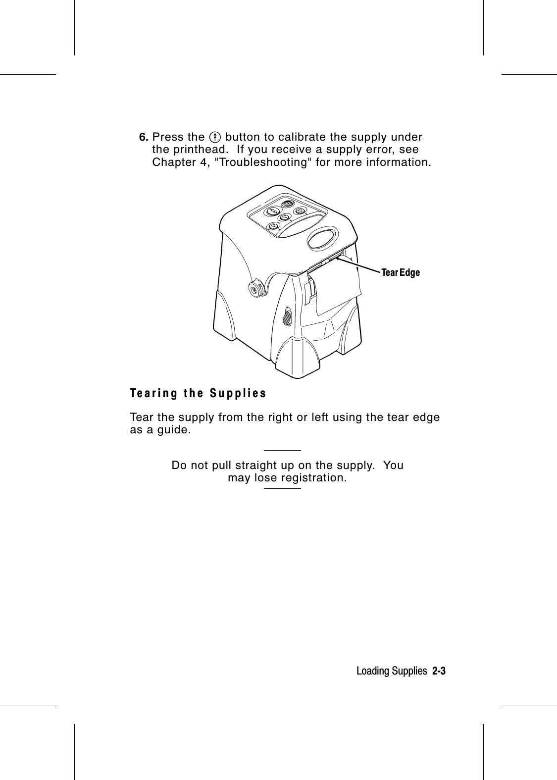 6. Press the O button to calibrate the supply underthe printhead.  If you receive a supply error, seeChapter 4, &quot;Troubleshooting&quot; for more information.Tearing the SuppliesTear the supply from the right or left using the tear edgeas a guide.Do not pull straight up on the supply.  Youmay lose registration.Tear EdgeLoading Supplies  2-3