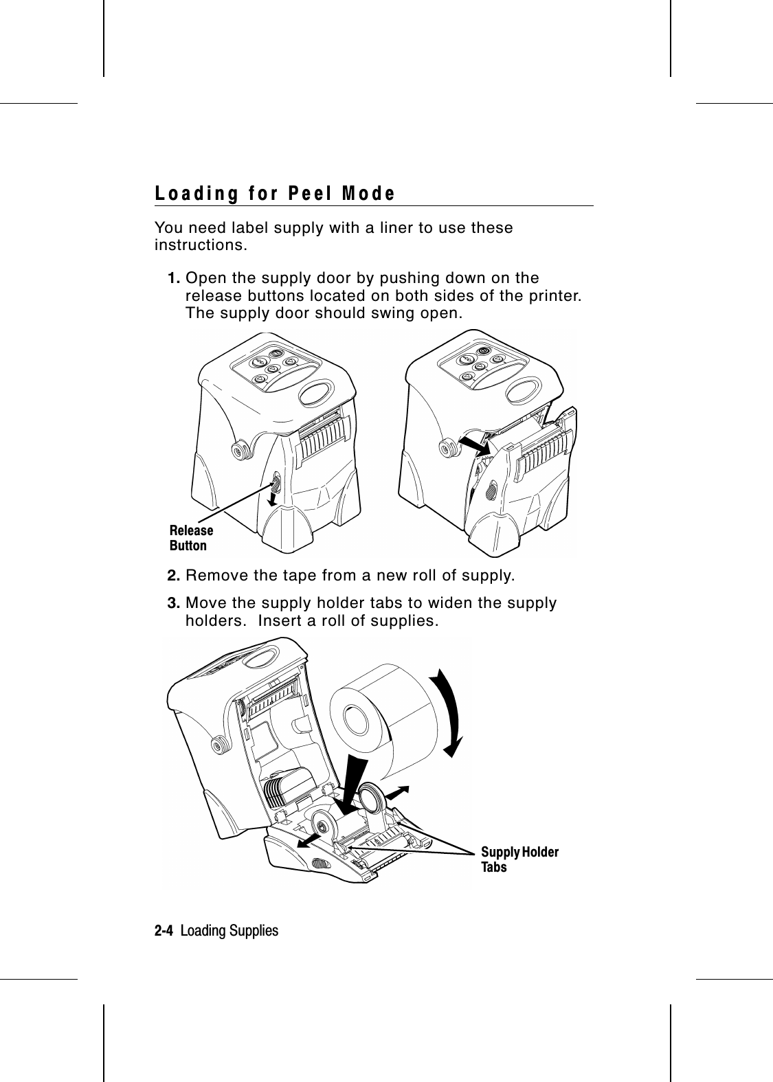 Loading for Peel ModeYou need label supply with a liner to use theseinstructions.1. Open the supply door by pushing down on therelease buttons located on both sides of the printer.The supply door should swing open.2. Remove the tape from a new roll of supply.3. Move the supply holder tabs to widen the supplyholders.  Insert a roll of supplies.ReleaseButtonSupply HolderTabs2-4  Loading Supplies