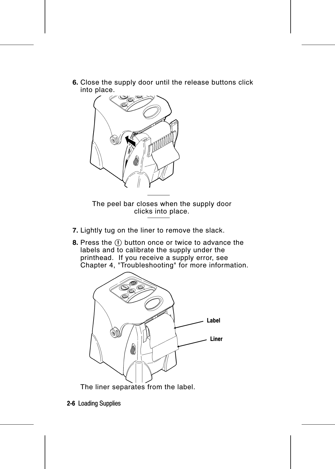 6. Close the supply door until the release buttons clickinto place.The peel bar closes when the supply doorclicks into place.7. Lightly tug on the liner to remove the slack.8. Press the O button once or twice to advance thelabels and to calibrate the supply under theprinthead.  If you receive a supply error, seeChapter 4, &quot;Troubleshooting&quot; for more information.The liner separates from the label.LinerLabel2-6  Loading Supplies