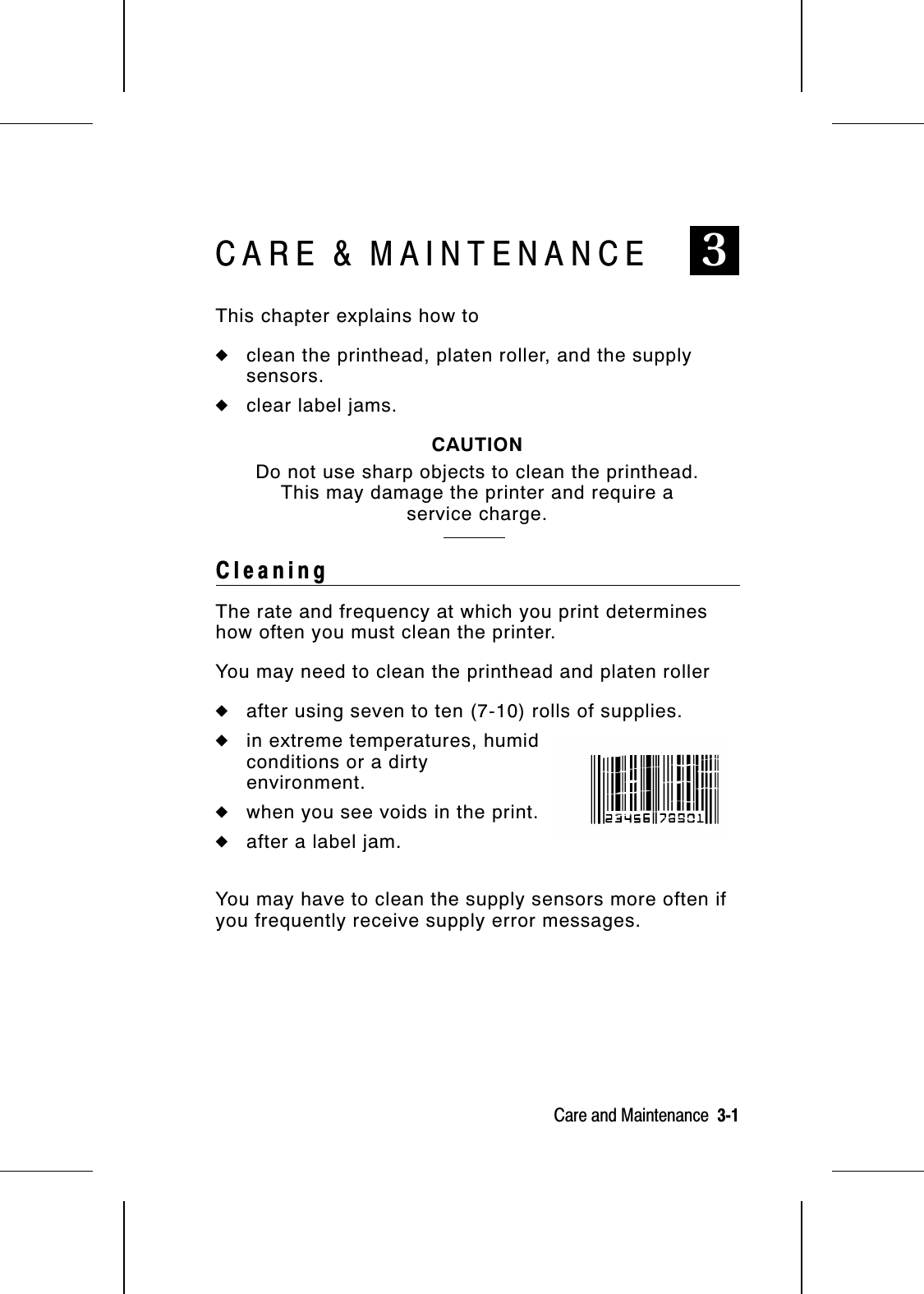 CARE &amp; MAINTENANCE 3This chapter explains how to◆clean the printhead, platen roller, and the supplysensors.◆clear label jams.CAUTIONDo not use sharp objects to clean the printhead.This may damage the printer and require aservice charge.CleaningThe rate and frequency at which you print determineshow often you must clean the printer.You may need to clean the printhead and platen roller◆after using seven to ten (7-10) rolls of supplies.◆in extreme temperatures, humidconditions or a dirtyenvironment.◆when you see voids in the print.◆after a label jam.You may have to clean the supply sensors more often ifyou frequently receive supply error messages.Care and Maintenance  3-1