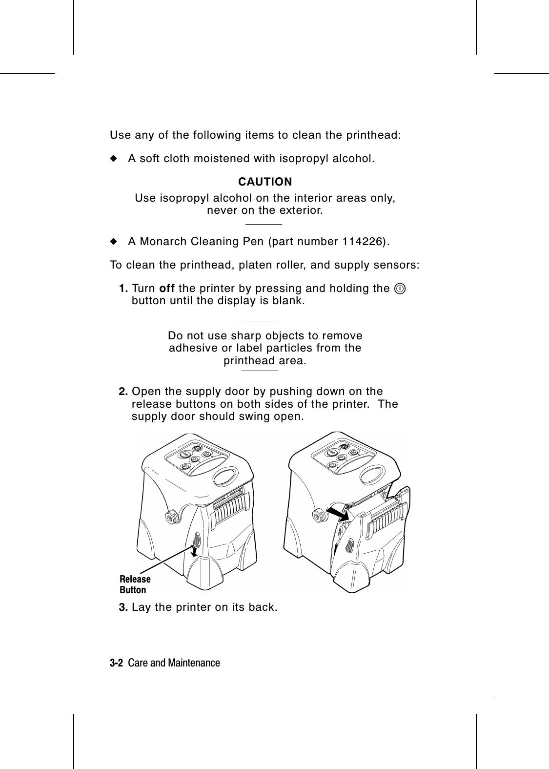 Use any of the following items to clean the printhead:◆A soft cloth moistened with isopropyl alcohol.CAUTIONUse isopropyl alcohol on the interior areas only,never on the exterior.◆A Monarch Cleaning Pen (part number 114226).To clean the printhead, platen roller, and supply sensors:1. Tu r n   off the printer by pressing and holding the Pbutton until the display is blank.Do not use sharp objects to removeadhesive or label particles from theprinthead area.2. Open the supply door by pushing down on therelease buttons on both sides of the printer.  Thesupply door should swing open.3. Lay the printer on its back.ReleaseButton3-2  Care and Maintenance