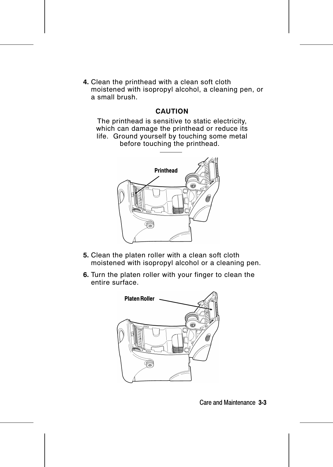 4. Clean the printhead with a clean soft clothmoistened with isopropyl alcohol, a cleaning pen, ora small brush.CAUTIONThe printhead is sensitive to static electricity,which can damage the printhead or reduce itslife.  Ground yourself by touching some metalbefore touching the printhead.  5. Clean the platen roller with a clean soft clothmoistened with isopropyl alcohol or a cleaning pen.6. Turn the platen roller with your finger to clean theentire surface.PrintheadPlaten RollerCare and Maintenance  3-3