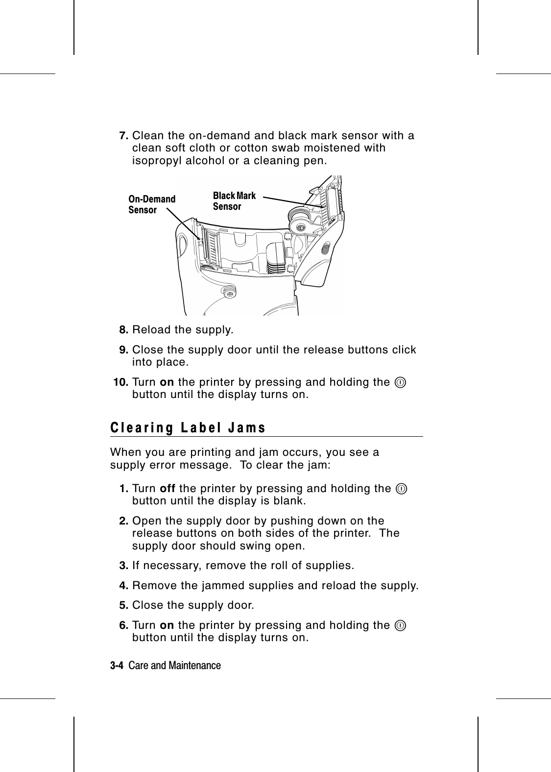 7. Clean the on-demand and black mark sensor with aclean soft cloth or cotton swab moistened withisopropyl alcohol or a cleaning pen.8. Reload the supply.  9. Close the supply door until the release buttons clickinto place.10. Tu r n   on the printer by pressing and holding the Pbutton until the display turns on.Clearing Label JamsWhen you are printing and jam occurs, you see asupply error message.  To clear the jam:1. Tu r n   off the printer by pressing and holding the Pbutton until the display is blank.2. Open the supply door by pushing down on therelease buttons on both sides of the printer.  Thesupply door should swing open.3. If necessary, remove the roll of supplies.4. Remove the jammed supplies and reload the supply.5. Close the supply door.6. Tu r n   on the printer by pressing and holding the Pbutton until the display turns on.On-DemandSensorBlack MarkSensor3-4  Care and Maintenance