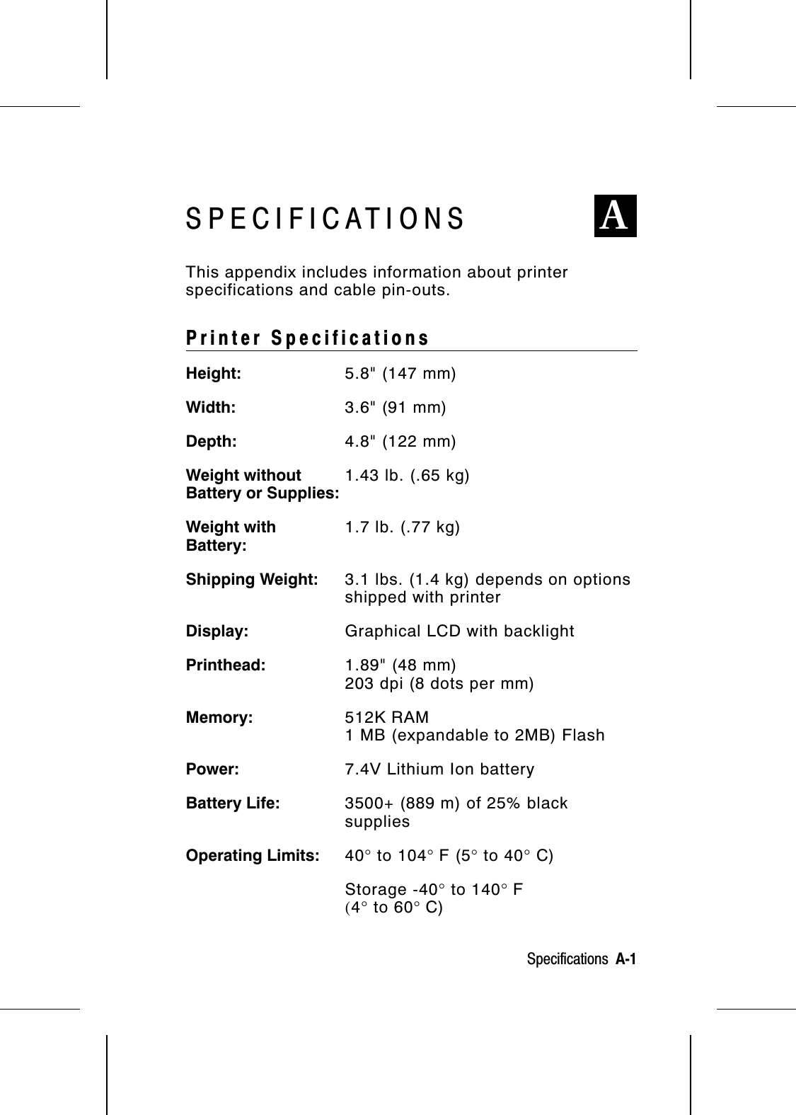 SPECIFICATIONS AThis appendix includes information about printerspecifications and cable pin-outs.Printer SpecificationsHeight: 5.8&quot; (147 mm)Width: 3.6&quot; (91 mm)Depth: 4.8&quot; (122 mm)Weight withoutBattery or Supplies:1.43 lb. (.65 kg)Weight withBattery:1.7 lb. (.77 kg)Shipping Weight: 3.1 lbs. (1.4 kg) depends on optionsshipped with printerDisplay: Graphical LCD with backlightPrinthead: 1.89&quot; (48 mm)203 dpi (8 dots per mm)Memory: 512K RAM1 MB (expandable to 2MB) FlashPower: 7.4V Lithium Ion batteryBattery Life: 3500+ (889 m) of 25% blacksuppliesOperating Limits: 40° to 104° F (5° to 40° C)Storage -40° to 140° F(4° to 60° C)Specifications  A-1