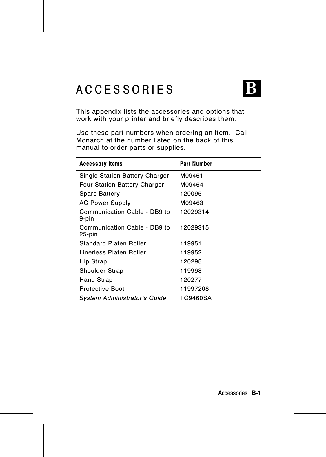 ACCESSORIES BThis appendix lists the accessories and options thatwork with your printer and briefly describes them.Use these part numbers when ordering an item.  CallMonarch at the number listed on the back of thismanual to order parts or supplies.Accessory Items Part NumberSingle Station Battery Charger M09461Four Station Battery Charger M09464Spare Battery 120095AC Power Supply M09463Communication Cable - DB9 to9-pin12029314Communication Cable - DB9 to25-pin12029315Standard Platen Roller 119951Linerless Platen Roller 119952Hip Strap 120295Shoulder Strap 119998Hand Strap 120277Protective Boot 11997208System Administrator’s Guide TC9460SAAccessories   B-1