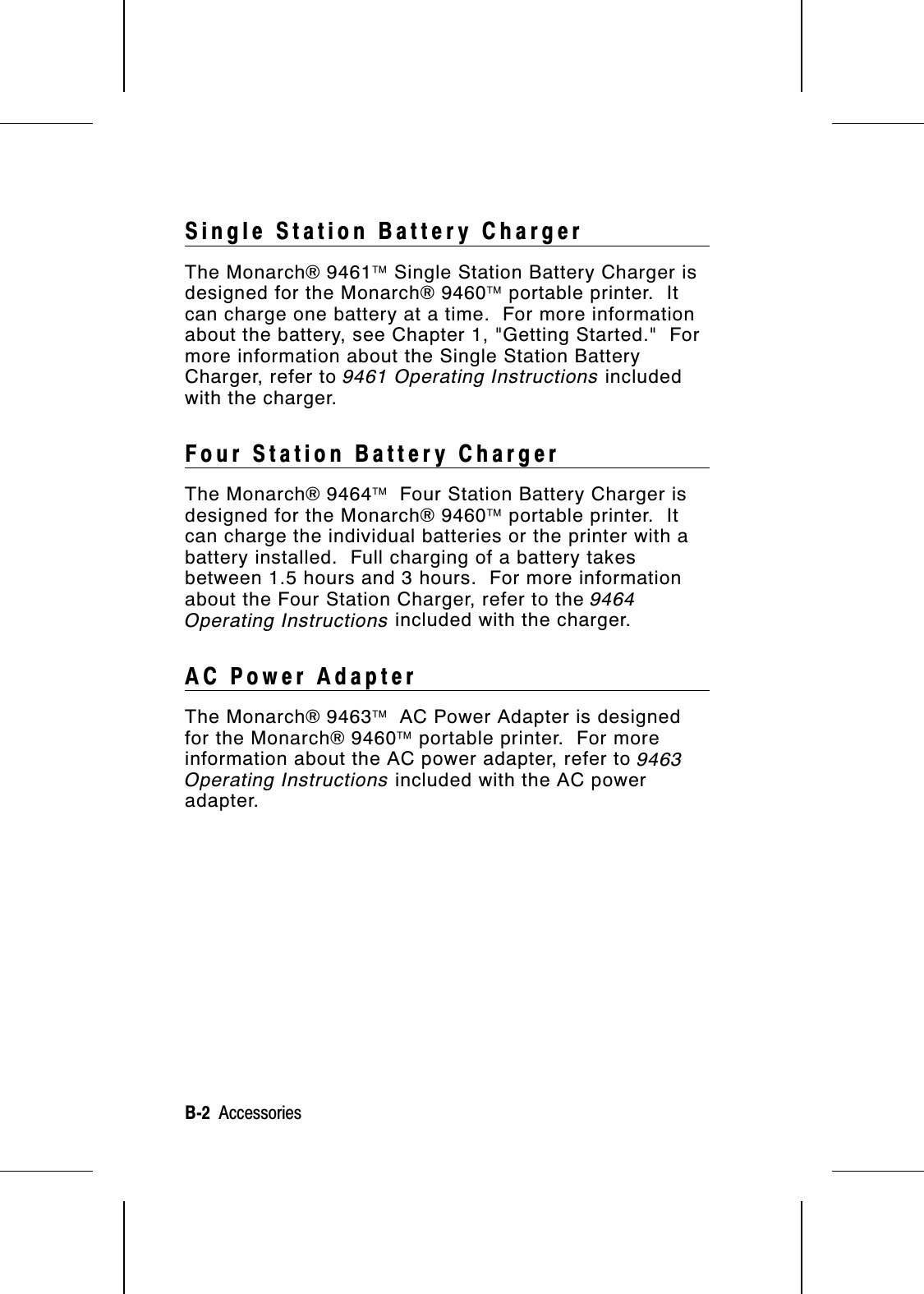 Single Station Battery ChargerThe Monarch® 9461 Single Station Battery Charger isdesigned for the Monarch® 9460 portable printer.  Itcan charge one battery at a time.  For more informationabout the battery, see Chapter 1, &quot;Getting Started.&quot;  Formore information about the Single Station BatteryCharger, refer to 9461 Operating Instructions includedwith the charger.Four Station Battery ChargerThe Monarch® 9464  Four Station Battery Charger isdesigned for the Monarch® 9460 portable printer.  Itcan charge the individual batteries or the printer with abattery installed.  Full charging of a battery takesbetween 1.5 hours and 3 hours.  For more informationabout the Four Station Charger, refer to the 9464Operating Instructions included with the charger.AC Power AdapterThe Monarch® 9463  AC Power Adapter is designedfor the Monarch® 9460 portable printer.  For moreinformation about the AC power adapter, refer to 9463Operating Instructions included with the AC poweradapter.B-2  Accessories