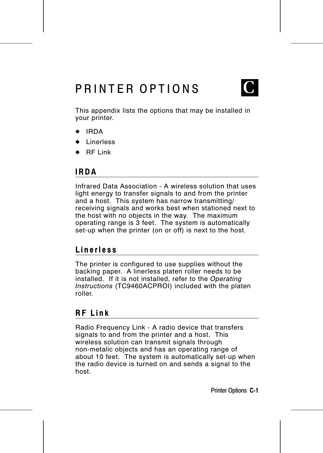 PRINTER OPTIONS CThis appendix lists the options that may be installed inyour printer. ◆IRDA◆Linerless◆RF LinkIRDAInfrared Data Association - A wireless solution that useslight energy to transfer signals to and from the printerand a host.  This system has narrow transmitting/receiving signals and works best when stationed next tothe host with no objects in the way.  The maximumoperating range is 3 feet.  The system is automaticallyset-up when the printer (on or off) is next to the host.LinerlessThe printer is configured to use supplies without thebacking paper.  A linerless platen roller needs to beinstalled.  If it is not installed, refer to the OperatingInstructions (TC9460ACPROI) included with the platenroller.RF LinkRadio Frequency Link - A radio device that transferssignals to and from the printer and a host.  Thiswireless solution can transmit signals throughnon-metalic objects and has an operating range ofabout 10 feet.  The system is automatically set-up whenthe radio device is turned on and sends a signal to thehost.Printer Options  C-1