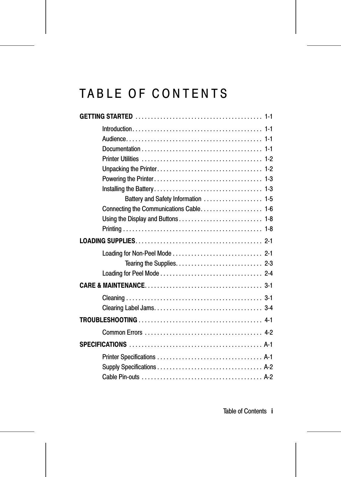 TABLE OF CONTENTSGETTING STARTED . . . . . . . . . . . . . . . . . . . . . . . . . . . . . . . . . . . . . . . . .  1-1Introduction. . . . . . . . . . . . . . . . . . . . . . . . . . . . . . . . . . . . . . . . . .  1-1Audience. . . . . . . . . . . . . . . . . . . . . . . . . . . . . . . . . . . . . . . . . . . .  1-1Documentation . . . . . . . . . . . . . . . . . . . . . . . . . . . . . . . . . . . . . . .  1-1Printer Utilities . . . . . . . . . . . . . . . . . . . . . . . . . . . . . . . . . . . . . . .  1-2Unpacking the Printer. . . . . . . . . . . . . . . . . . . . . . . . . . . . . . . . . .  1-2Powering the Printer . . . . . . . . . . . . . . . . . . . . . . . . . . . . . . . . . . .  1-3Installing the Battery . . . . . . . . . . . . . . . . . . . . . . . . . . . . . . . . . . .  1-3Battery and Safety Information . . . . . . . . . . . . . . . . . . .  1-5Connecting the Communications Cable. . . . . . . . . . . . . . . . . . . .  1-6Using the Display and Buttons . . . . . . . . . . . . . . . . . . . . . . . . . . .  1-8Printing . . . . . . . . . . . . . . . . . . . . . . . . . . . . . . . . . . . . . . . . . . . . .  1-8LOADING SUPPLIES. . . . . . . . . . . . . . . . . . . . . . . . . . . . . . . . . . . . . . . . .  2-1Loading for Non-Peel Mode . . . . . . . . . . . . . . . . . . . . . . . . . . . . .  2-1Tearing the Supplies. . . . . . . . . . . . . . . . . . . . . . . . . . . .  2-3Loading for Peel Mode . . . . . . . . . . . . . . . . . . . . . . . . . . . . . . . . .  2-4CARE &amp; MAINTENANCE. . . . . . . . . . . . . . . . . . . . . . . . . . . . . . . . . . . . . .  3-1Cleaning . . . . . . . . . . . . . . . . . . . . . . . . . . . . . . . . . . . . . . . . . . . .  3-1Clearing Label Jams. . . . . . . . . . . . . . . . . . . . . . . . . . . . . . . . . . .  3-4TROUBLESHOOTING . . . . . . . . . . . . . . . . . . . . . . . . . . . . . . . . . . . . . . . .  4-1Common Errors . . . . . . . . . . . . . . . . . . . . . . . . . . . . . . . . . . . . . .  4-2SPECIFICATIONS . . . . . . . . . . . . . . . . . . . . . . . . . . . . . . . . . . . . . . . . . . .  A-1Printer Specifications . . . . . . . . . . . . . . . . . . . . . . . . . . . . . . . . . .  A-1Supply Specifications . . . . . . . . . . . . . . . . . . . . . . . . . . . . . . . . . .  A-2Cable Pin-outs . . . . . . . . . . . . . . . . . . . . . . . . . . . . . . . . . . . . . . .  A-2Table of Contents   i