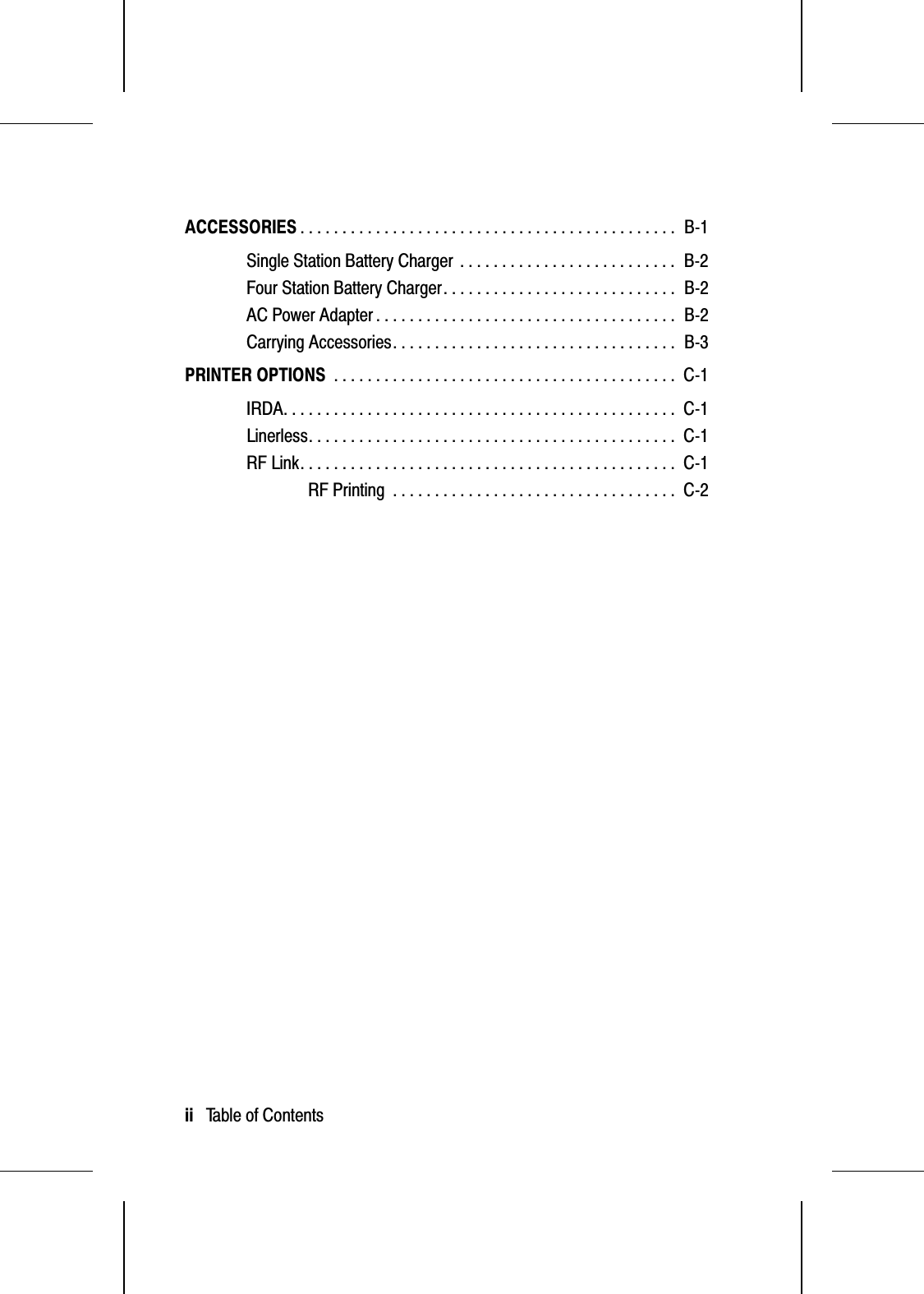 ACCESSORIES . . . . . . . . . . . . . . . . . . . . . . . . . . . . . . . . . . . . . . . . . . . . .  B-1Single Station Battery Charger . . . . . . . . . . . . . . . . . . . . . . . . . .  B-2Four Station Battery Charger. . . . . . . . . . . . . . . . . . . . . . . . . . . .  B-2AC Power Adapter . . . . . . . . . . . . . . . . . . . . . . . . . . . . . . . . . . . .  B-2Carrying Accessories. . . . . . . . . . . . . . . . . . . . . . . . . . . . . . . . . .  B-3PRINTER OPTIONS . . . . . . . . . . . . . . . . . . . . . . . . . . . . . . . . . . . . . . . . .  C-1IRDA. . . . . . . . . . . . . . . . . . . . . . . . . . . . . . . . . . . . . . . . . . . . . . .  C-1Linerless. . . . . . . . . . . . . . . . . . . . . . . . . . . . . . . . . . . . . . . . . . . .  C-1RF Link. . . . . . . . . . . . . . . . . . . . . . . . . . . . . . . . . . . . . . . . . . . . .  C-1RF Printing . . . . . . . . . . . . . . . . . . . . . . . . . . . . . . . . . .  C-2ii   Table of Contents