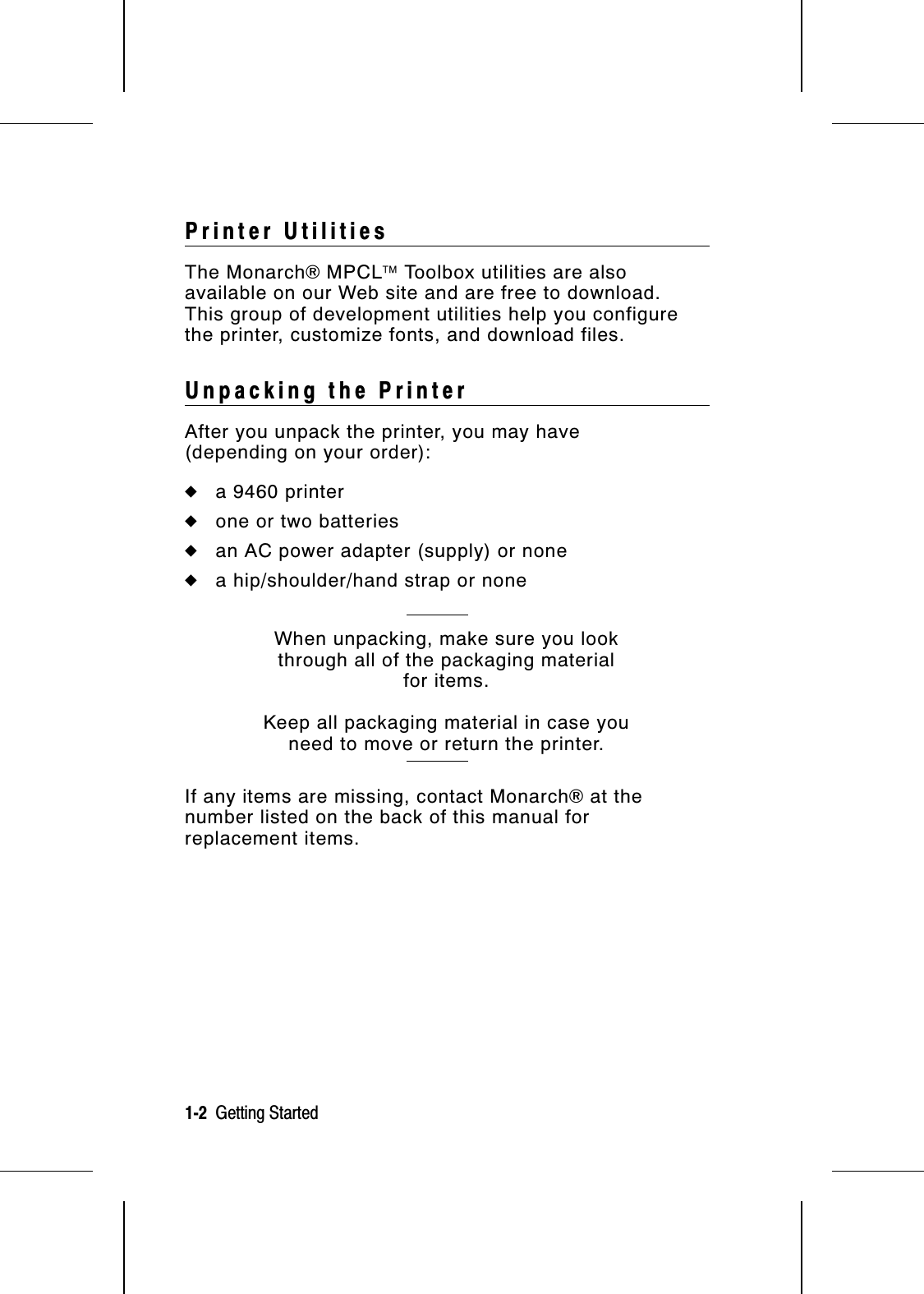 Printer UtilitiesThe Monarch® MPCL Toolbox utilities are alsoavailable on our Web site and are free to download.This group of development utilities help you configurethe printer, customize fonts, and download files.Unpacking the PrinterAfter you unpack the printer, you may have (depending on your order):◆a 9460 printer◆one or two batteries◆an AC power adapter (supply) or none◆a hip/shoulder/hand strap or noneWhen unpacking, make sure you lookthrough all of the packaging materialfor items.Keep all packaging material in case youneed to move or return the printer.If any items are missing, contact Monarch® at thenumber listed on the back of this manual forreplacement items.1-2  Getting Started