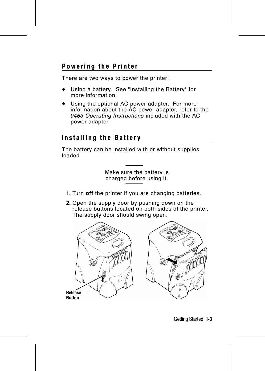 Powering the PrinterThere are two ways to power the printer:◆Using a battery.  See &quot;Installing the Battery&quot; formore information.◆Using the optional AC power adapter.  For moreinformation about the AC power adapter, refer to the9463 Operating Instructions included with the ACpower adapter.Installing the BatteryThe battery can be installed with or without suppliesloaded.Make sure the battery ischarged before using it.1. Tu r n   off the printer if you are changing batteries.2. Open the supply door by pushing down on therelease buttons located on both sides of the printer.The supply door should swing open.ReleaseButtonGetting Started  1-3