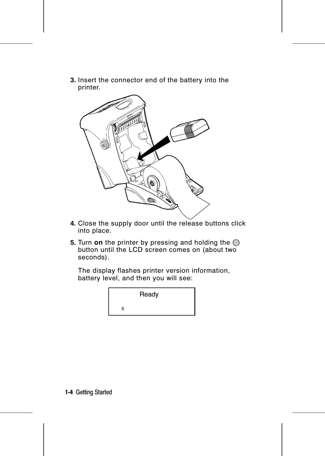 3. Insert the connector end of the battery into theprinter.4. Close the supply door until the release buttons clickinto place.5. Tu r n   on the printer by pressing and holding the Pbutton until the LCD screen comes on (about twoseconds).The display flashes printer version information,battery level, and then you will see:           Readyp1-4  Getting Started