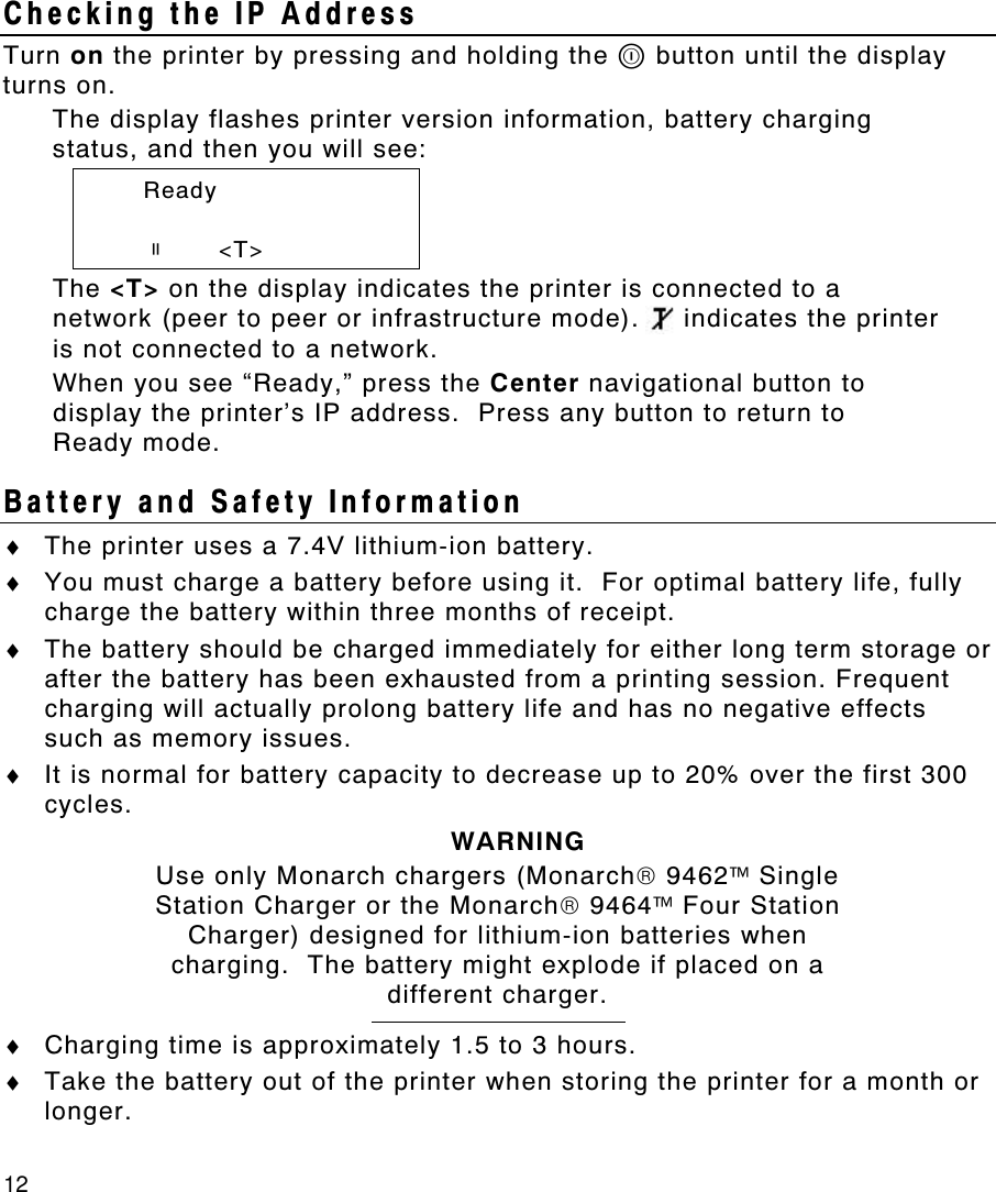 12   Checking the IP Address Turn on the printer by pressing and holding the P button until the display turns on. The display flashes printer version information, battery charging status, and then you will see:  Ready    p      &lt;T&gt; The &lt;T&gt; on the display indicates the printer is connected to a network (peer to peer or infrastructure mode).     indicates the printer is not connected to a network. When you see “Ready,” press the Center navigational button to display the printer’s IP address.  Press any button to return to  Ready mode. Battery and Safety Information ♦ The printer uses a 7.4V lithium-ion battery. ♦ You must charge a battery before using it.  For optimal battery life, fully charge the battery within three months of receipt. ♦ The battery should be charged immediately for either long term storage or after the battery has been exhausted from a printing session. Frequent charging will actually prolong battery life and has no negative effects such as memory issues. ♦ It is normal for battery capacity to decrease up to 20% over the first 300 cycles. WARNING Use only Monarch chargers (Monarch 9462 Single Station Charger or the Monarch 9464 Four Station Charger) designed for lithium-ion batteries when charging.  The battery might explode if placed on a different charger.  ♦ Charging time is approximately 1.5 to 3 hours. ♦ Take the battery out of the printer when storing the printer for a month or longer. 
