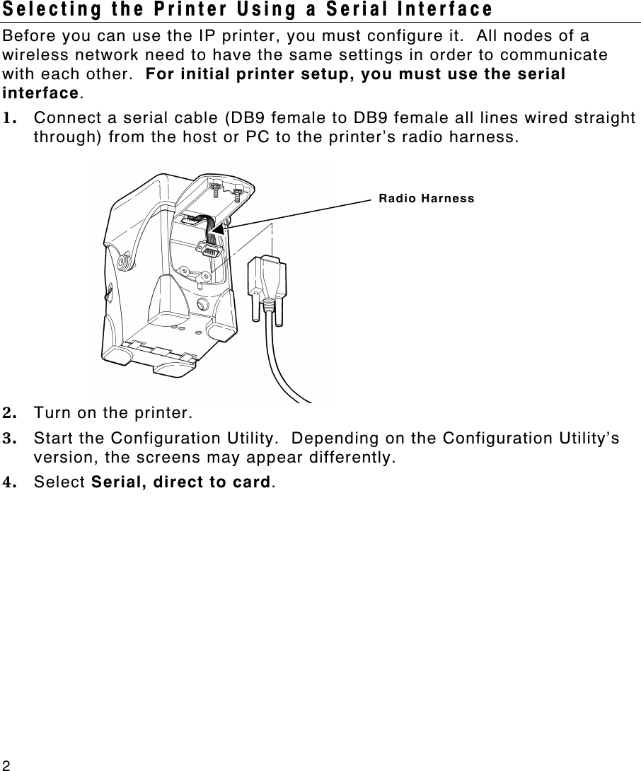 2   Selecting the Printer Using a Serial Interface Before you can use the IP printer, you must configure it.  All nodes of a wireless network need to have the same settings in order to communicate with each other.  For initial printer setup, you must use the serial interface. 1. Connect a serial cable (DB9 female to DB9 female all lines wired straight through) from the host or PC to the printer’s radio harness. 2. Turn on the printer. 3. Start the Configuration Utility.  Depending on the Configuration Utility’s version, the screens may appear differently.  4. Select Serial, direct to card. Radio Harness 