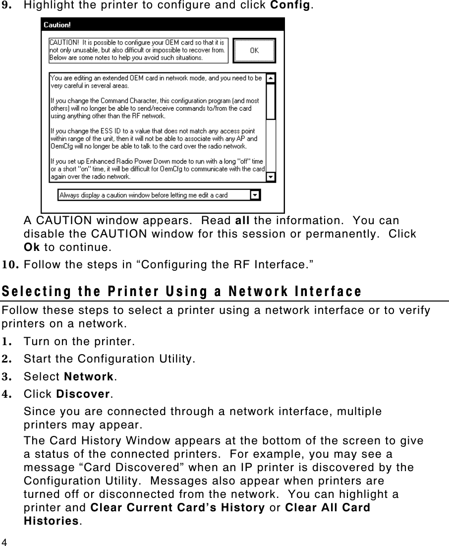 4   9. Highlight the printer to configure and click Config.   A CAUTION window appears.  Read all the information.  You can disable the CAUTION window for this session or permanently.  Click Ok to continue. 10. Follow the steps in “Configuring the RF Interface.” Selecting the Printer Using a Network Interface Follow these steps to select a printer using a network interface or to verify printers on a network. 1. Turn on the printer. 2. Start the Configuration Utility.   3. Select Network. 4. Click Discover. Since you are connected through a network interface, multiple printers may appear. The Card History Window appears at the bottom of the screen to give a status of the connected printers.  For example, you may see a message “Card Discovered” when an IP printer is discovered by the Configuration Utility.  Messages also appear when printers are turned off or disconnected from the network.  You can highlight a printer and Clear Current Card’s History or Clear All Card Histories. 