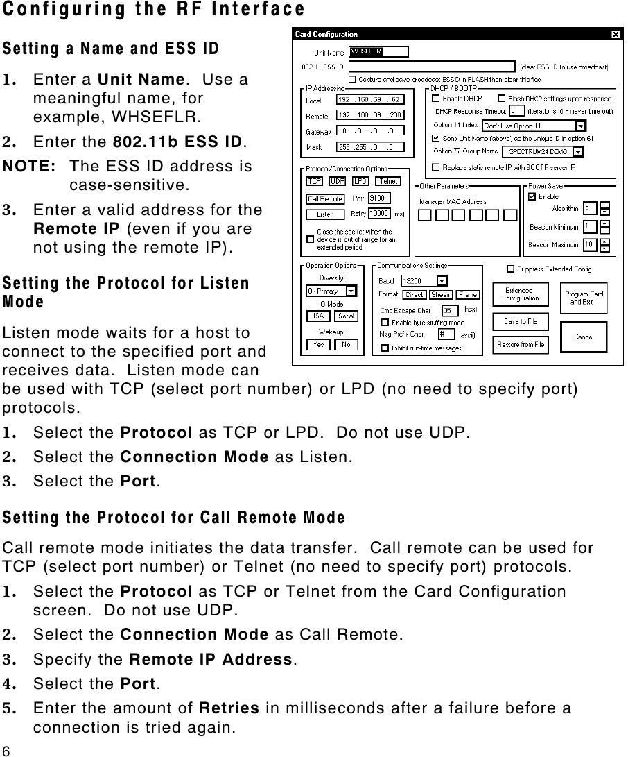 6   Configuring the RF Interface Setting a Name and ESS ID 1. Enter a Unit Name.  Use a meaningful name, for example, WHSEFLR. 2. Enter the 802.11b ESS ID.   NOTE: The ESS ID address is case-sensitive. 3. Enter a valid address for the Remote IP (even if you are not using the remote IP). Setting the Protocol for Listen Mode Listen mode waits for a host to connect to the specified port and receives data.  Listen mode can be used with TCP (select port number) or LPD (no need to specify port) protocols.   1. Select the Protocol as TCP or LPD.  Do not use UDP. 2. Select the Connection Mode as Listen.   3. Select the Port. Setting the Protocol for Call Remote Mode Call remote mode initiates the data transfer.  Call remote can be used for TCP (select port number) or Telnet (no need to specify port) protocols. 1. Select the Protocol as TCP or Telnet from the Card Configuration screen.  Do not use UDP. 2. Select the Connection Mode as Call Remote.   3. Specify the Remote IP Address. 4. Select the Port. 5. Enter the amount of Retries in milliseconds after a failure before a connection is tried again.    