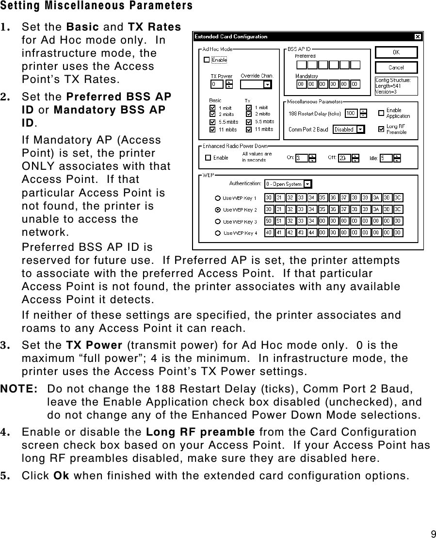     9 Setting Miscellaneous Parameters 1. Set the Basic and TX Rates for Ad Hoc mode only.  In infrastructure mode, the printer uses the Access Point’s TX Rates.   2. Set the Preferred BSS AP ID or Mandatory BSS AP ID.  If Mandatory AP (Access Point) is set, the printer ONLY associates with that Access Point.  If that particular Access Point is not found, the printer is unable to access the network.   Preferred BSS AP ID is reserved for future use.  If Preferred AP is set, the printer attempts to associate with the preferred Access Point.  If that particular Access Point is not found, the printer associates with any available Access Point it detects.   If neither of these settings are specified, the printer associates and roams to any Access Point it can reach. 3. Set the TX Power (transmit power) for Ad Hoc mode only.  0 is the maximum “full power”; 4 is the minimum.  In infrastructure mode, the printer uses the Access Point’s TX Power settings.   NOTE: Do not change the 188 Restart Delay (ticks), Comm Port 2 Baud, leave the Enable Application check box disabled (unchecked), and do not change any of the Enhanced Power Down Mode selections. 4. Enable or disable the Long RF preamble from the Card Configuration screen check box based on your Access Point.  If your Access Point has long RF preambles disabled, make sure they are disabled here. 5. Click Ok when finished with the extended card configuration options. 