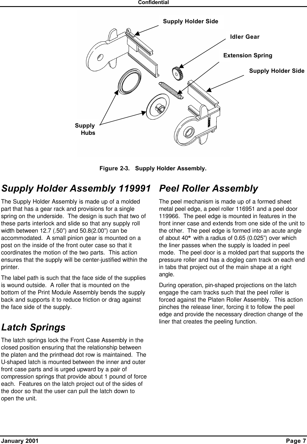 Confidential January 2001    Page 7  Figure 2-3.   Supply Holder Assembly. Supply Holder Assembly 119991 The Supply Holder Assembly is made up of a molded part that has a gear rack and provisions for a single spring on the underside.  The design is such that two of these parts interlock and slide so that any supply roll width between 12.7 (.50”) and 50.8(2.00”) can be accommodated.  A small pinion gear is mounted on a post on the inside of the front outer case so that it coordinates the motion of the two parts.  This action ensures that the supply will be center-justified within the printer.  The label path is such that the face side of the supplies is wound outside.  A roller that is mounted on the bottom of the Print Module Assembly bends the supply back and supports it to reduce friction or drag against the face side of the supply. Latch Springs The latch springs lock the Front Case Assembly in the closed position ensuring that the relationship between the platen and the printhead dot row is maintained.  The U-shaped latch is mounted between the inner and outer front case parts and is urged upward by a pair of compression springs that provide about 1 pound of force each.  Features on the latch project out of the sides of the door so that the user can pull the latch down to open the unit. Peel Roller Assembly The peel mechanism is made up of a formed sheet metal peel edge, a peel roller 116951 and a peel door 119966.  The peel edge is mounted in features in the front inner case and extends from one side of the unit to the other.  The peel edge is formed into an acute angle of about 40° ° with a radius of 0.65 (0.025”) over which the liner passes when the supply is loaded in peel mode.  The peel door is a molded part that supports the pressure roller and has a dogleg cam track on each end in tabs that project out of the main shape at a right angle. During operation, pin-shaped projections on the latch engage the cam tracks such that the peel roller is forced against the Platen Roller Assembly.  This action pinches the release liner, forcing it to follow the peel edge and provide the necessary direction change of the liner that creates the peeling function. Supply HubsSupply Holder Side Supply Holder Side Idler Gear Extension Spring 