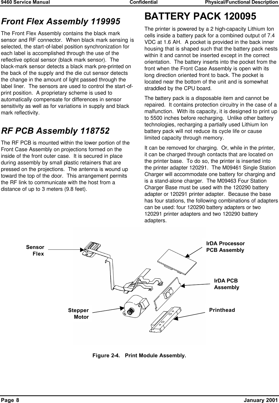 9460 Service Manual Confidential Physical/Functional Description Page 8    January 2001 Front Flex Assembly 119995 The Front Flex Assembly contains the black mark sensor and RF connector.  When black mark sensing is selected, the start-of-label position synchronization for each label is accomplished through the use of the reflective optical sensor (black mark sensor).  The black-mark sensor detects a black mark pre-printed on the back of the supply and the die cut sensor detects the change in the amount of light passed through the label liner.  The sensors are used to control the start-of-print position.  A proprietary scheme is used to automatically compensate for differences in sensor sensitivity as well as for variations in supply and black mark reflectivity. RF PCB Assembly 118752 The RF PCB is mounted within the lower portion of the Front Case Assembly on projections formed on the inside of the front outer case.  It is secured in place during assembly by small plastic retainers that are pressed on the projections.  The antenna is wound up toward the top of the door.  This arrangement permits the RF link to communicate with the host from a distance of up to 3 meters (9.8 feet). BATTERY PACK 120095 The printer is powered by a 2 high-capacity Lithium Ion cells inside a battery pack for a combined output of 7.4 VDC at 1.6 AH.  A pocket is provided in the back inner housing that is shaped such that the battery pack nests within it and cannot be inserted except in the correct orientation.  The battery inserts into the pocket from the front when the Front Case Assembly is open with its long direction oriented front to back. The pocket is located near the bottom of the unit and is somewhat straddled by the CPU board. The battery pack is a disposable item and cannot be repaired.  It contains protection circuitry in the case of a malfunction.  With its capacity, it is designed to print up to 5500 inches before recharging.  Unlike other battery technologies, recharging a partially used Lithium Ion battery pack will not reduce its cycle life or cause limited capacity through memory. It can be removed for charging.  Or, while in the printer, it can be charged through contacts that are located on the printer base.  To do so, the printer is inserted into the printer adapter 120291.  The M09461 Single Station Charger will accommodate one battery for charging and is a stand-alone charger.  The M09463 Four Station Charger Base must be used with the 120290 battery adapter or 120291 printer adapter.  Because the base has four stations, the following combinations of adapters can be used: four 120290 battery adapters or two 120291 printer adapters and two 120290 battery adapters.  Figure 2-4.   Print Module Assembly. Sensor FlexStepper MotorIrDA Processor PCB Assembly IrDA PCB Assembly Printhead 