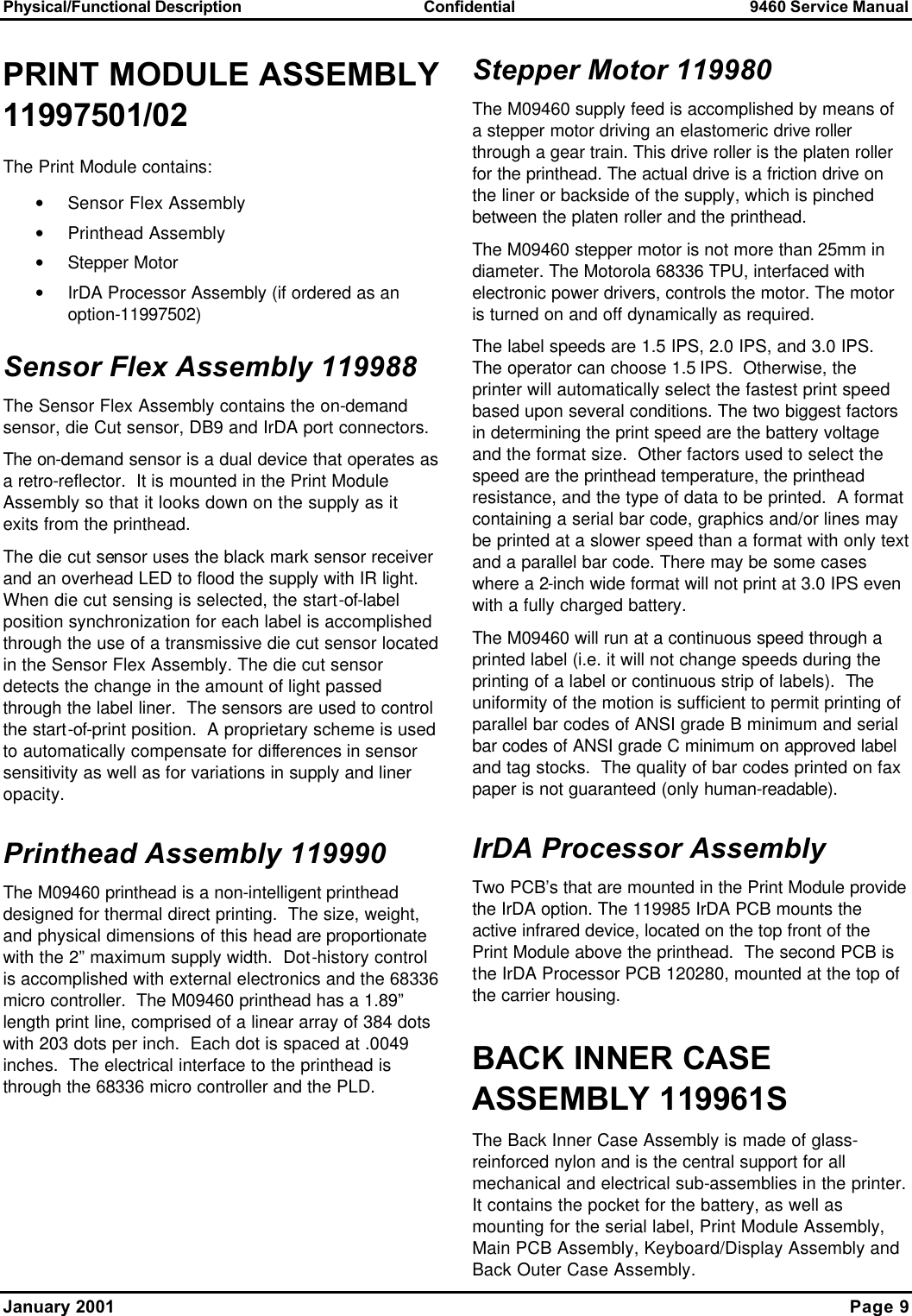 Physical/Functional Description Confidential 9460 Service Manual  January 2001    Page 9 PRINT MODULE ASSEMBLY 11997501/02 The Print Module contains:   • Sensor Flex Assembly • Printhead Assembly • Stepper Motor • IrDA Processor Assembly (if ordered as an option-11997502) Sensor Flex Assembly 119988 The Sensor Flex Assembly contains the on-demand sensor, die Cut sensor, DB9 and IrDA port connectors. The on-demand sensor is a dual device that operates as a retro-reflector.  It is mounted in the Print Module Assembly so that it looks down on the supply as it exits from the printhead. The die cut sensor uses the black mark sensor receiver and an overhead LED to flood the supply with IR light.  When die cut sensing is selected, the start-of-label position synchronization for each label is accomplished through the use of a transmissive die cut sensor located in the Sensor Flex Assembly. The die cut sensor detects the change in the amount of light passed through the label liner.  The sensors are used to control the start-of-print position.  A proprietary scheme is used to automatically compensate for differences in sensor sensitivity as well as for variations in supply and liner opacity. Printhead Assembly 119990  The M09460 printhead is a non-intelligent printhead designed for thermal direct printing.  The size, weight, and physical dimensions of this head are proportionate with the 2” maximum supply width.  Dot-history control is accomplished with external electronics and the 68336 micro controller.  The M09460 printhead has a 1.89” length print line, comprised of a linear array of 384 dots with 203 dots per inch.  Each dot is spaced at .0049 inches.  The electrical interface to the printhead is through the 68336 micro controller and the PLD. Stepper Motor 119980 The M09460 supply feed is accomplished by means of a stepper motor driving an elastomeric drive roller through a gear train. This drive roller is the platen roller for the printhead. The actual drive is a friction drive on the liner or backside of the supply, which is pinched between the platen roller and the printhead. The M09460 stepper motor is not more than 25mm in diameter. The Motorola 68336 TPU, interfaced with electronic power drivers, controls the motor. The motor is turned on and off dynamically as required. The label speeds are 1.5 IPS, 2.0 IPS, and 3.0 IPS.  The operator can choose 1.5 IPS.  Otherwise, the printer will automatically select the fastest print speed based upon several conditions. The two biggest factors in determining the print speed are the battery voltage and the format size.  Other factors used to select the speed are the printhead temperature, the printhead resistance, and the type of data to be printed.  A format containing a serial bar code, graphics and/or lines may be printed at a slower speed than a format with only text and a parallel bar code. There may be some cases where a 2-inch wide format will not print at 3.0 IPS even with a fully charged battery. The M09460 will run at a continuous speed through a printed label (i.e. it will not change speeds during the printing of a label or continuous strip of labels).  The uniformity of the motion is sufficient to permit printing of parallel bar codes of ANSI grade B minimum and serial bar codes of ANSI grade C minimum on approved label and tag stocks.  The quality of bar codes printed on fax paper is not guaranteed (only human-readable). IrDA Processor Assembly  Two PCB’s that are mounted in the Print Module provide the IrDA option. The 119985 IrDA PCB mounts the active infrared device, located on the top front of the Print Module above the printhead.  The second PCB is the IrDA Processor PCB 120280, mounted at the top of the carrier housing. BACK INNER CASE ASSEMBLY 119961S The Back Inner Case Assembly is made of glass-reinforced nylon and is the central support for all mechanical and electrical sub-assemblies in the printer.  It contains the pocket for the battery, as well as mounting for the serial label, Print Module Assembly, Main PCB Assembly, Keyboard/Display Assembly and Back Outer Case Assembly.   