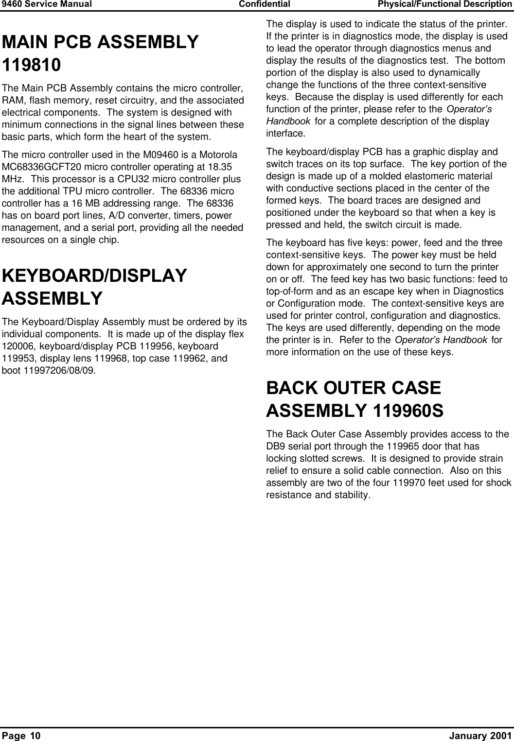 9460 Service Manual Confidential Physical/Functional Description Page 10    January 2001 MAIN PCB ASSEMBLY 119810 The Main PCB Assembly contains the micro controller, RAM, flash memory, reset circuitry, and the associated electrical components.  The system is designed with minimum connections in the signal lines between these basic parts, which form the heart of the system. The micro controller used in the M09460 is a Motorola MC68336GCFT20 micro controller operating at 18.35 MHz.  This processor is a CPU32 micro controller plus the additional TPU micro controller.  The 68336 micro controller has a 16 MB addressing range.  The 68336 has on board port lines, A/D converter, timers, power management, and a serial port, providing all the needed resources on a single chip. KEYBOARD/DISPLAY ASSEMBLY  The Keyboard/Display Assembly must be ordered by its individual components.  It is made up of the display flex 120006, keyboard/display PCB 119956, keyboard 119953, display lens 119968, top case 119962, and boot 11997206/08/09. The display is used to indicate the status of the printer.  If the printer is in diagnostics mode, the display is used to lead the operator through diagnostics menus and display the results of the diagnostics test.  The bottom portion of the display is also used to dynamically change the functions of the three context-sensitive keys.  Because the display is used differently for each function of the printer, please refer to the Operator’s Handbook for a complete description of the display interface. The keyboard/display PCB has a graphic display and switch traces on its top surface.  The key portion of the design is made up of a molded elastomeric material with conductive sections placed in the center of the formed keys.  The board traces are designed and positioned under the keyboard so that when a key is pressed and held, the switch circuit is made. The keyboard has five keys: power, feed and the three context-sensitive keys.  The power key must be held down for approximately one second to turn the printer on or off.  The feed key has two basic functions: feed to top-of-form and as an escape key when in Diagnostics or Configuration mode.  The context-sensitive keys are used for printer control, configuration and diagnostics.  The keys are used differently, depending on the mode the printer is in.  Refer to the Operator’s Handbook for more information on the use of these keys. BACK OUTER CASE ASSEMBLY 119960S The Back Outer Case Assembly provides access to the DB9 serial port through the 119965 door that has locking slotted screws.  It is designed to provide strain relief to ensure a solid cable connection.  Also on this assembly are two of the four 119970 feet used for shock resistance and stability.  