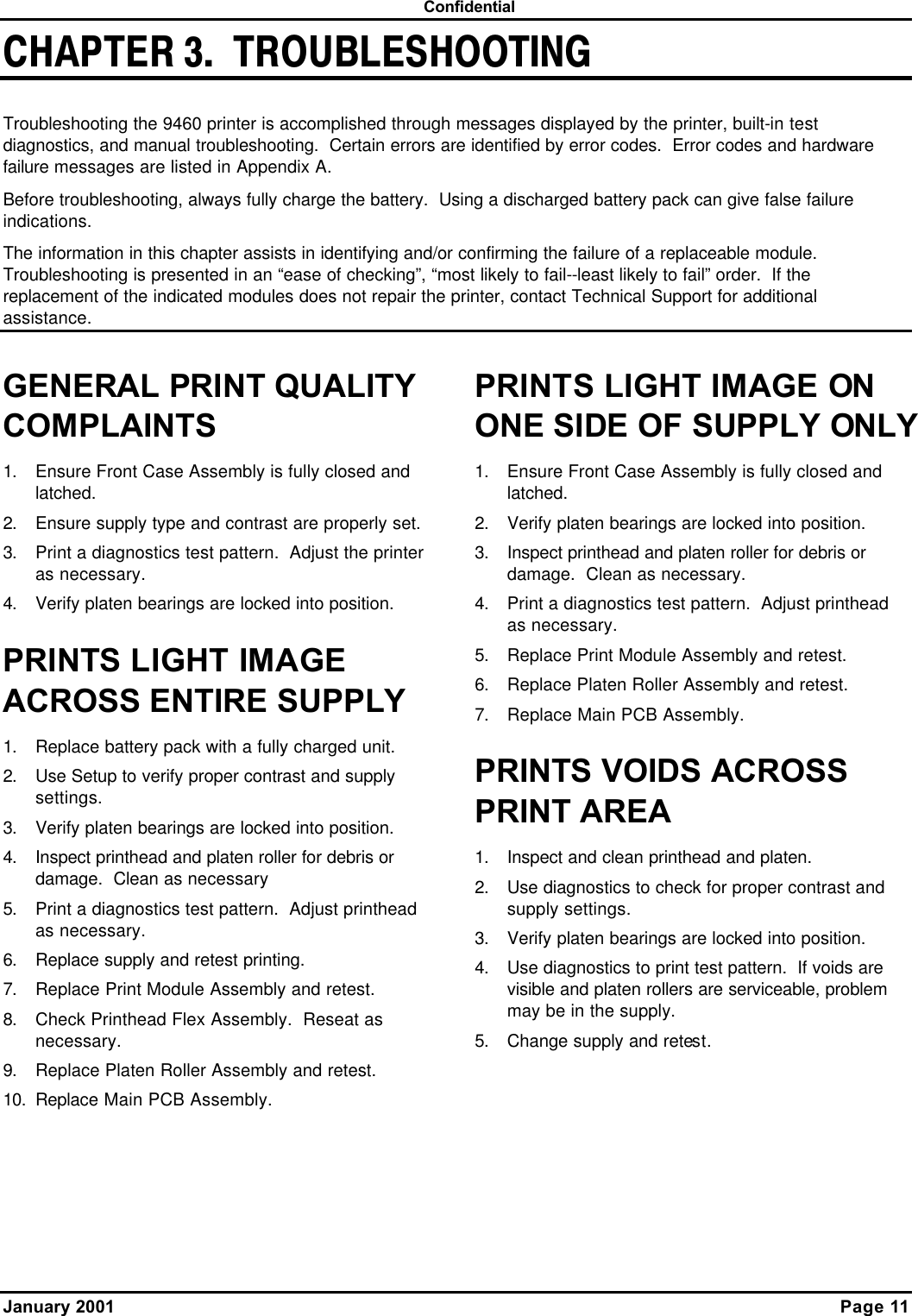  Confidential January 2001    Page 11 CHAPTER 3.  TROUBLESHOOTING Troubleshooting the 9460 printer is accomplished through messages displayed by the printer, built-in test diagnostics, and manual troubleshooting.  Certain errors are identified by error codes.  Error codes and hardware failure messages are listed in Appendix A. Before troubleshooting, always fully charge the battery.  Using a discharged battery pack can give false failure indications. The information in this chapter assists in identifying and/or confirming the failure of a replaceable module.  Troubleshooting is presented in an “ease of checking”, “most likely to fail--least likely to fail” order.  If the replacement of the indicated modules does not repair the printer, contact Technical Support for additional assistance. GENERAL PRINT QUALITY COMPLAINTS 1. Ensure Front Case Assembly is fully closed and latched. 2. Ensure supply type and contrast are properly set. 3. Print a diagnostics test pattern.  Adjust the printer as necessary. 4. Verify platen bearings are locked into position. PRINTS LIGHT IMAGE ACROSS ENTIRE SUPPLY 1. Replace battery pack with a fully charged unit. 2. Use Setup to verify proper contrast and supply settings. 3. Verify platen bearings are locked into position. 4. Inspect printhead and platen roller for debris or damage.  Clean as necessary  5. Print a diagnostics test pattern.  Adjust printhead as necessary. 6. Replace supply and retest printing. 7. Replace Print Module Assembly and retest. 8. Check Printhead Flex Assembly.  Reseat as necessary. 9. Replace Platen Roller Assembly and retest. 10. Replace Main PCB Assembly. PRINTS LIGHT IMAGE ON ONE SIDE OF SUPPLY ONLY 1. Ensure Front Case Assembly is fully closed and latched. 2. Verify platen bearings are locked into position. 3. Inspect printhead and platen roller for debris or damage.  Clean as necessary. 4. Print a diagnostics test pattern.  Adjust printhead as necessary. 5. Replace Print Module Assembly and retest.   6. Replace Platen Roller Assembly and retest. 7. Replace Main PCB Assembly. PRINTS VOIDS ACROSS PRINT AREA 1. Inspect and clean printhead and platen. 2. Use diagnostics to check for proper contrast and supply settings. 3. Verify platen bearings are locked into position. 4. Use diagnostics to print test pattern.  If voids are visible and platen rollers are serviceable, problem may be in the supply. 5. Change supply and retest.  