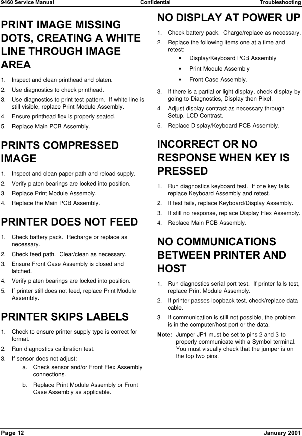 9460 Service Manual Confidential Troubleshooting Page 12    January 2001 PRINT IMAGE MISSING DOTS, CREATING A WHITE LINE THROUGH IMAGE AREA 1. Inspect and clean printhead and platen. 2. Use diagnostics to check printhead. 3. Use diagnostics to print test pattern.  If white line is still visible, replace Print Module Assembly. 4. Ensure printhead flex is properly seated. 5. Replace Main PCB Assembly. PRINTS COMPRESSED IMAGE 1. Inspect and clean paper path and reload supply. 2. Verify platen bearings are locked into position. 3. Replace Print Module Assembly. 4. Replace the Main PCB Assembly. PRINTER DOES NOT FEED 1. Check battery pack.  Recharge or replace as necessary. 2. Check feed path.  Clear/clean as necessary. 3. Ensure Front Case Assembly is closed and latched. 4. Verify platen bearings are locked into position. 5. If printer still does not feed, replace Print Module Assembly. PRINTER SKIPS LABELS 1. Check to ensure printer supply type is correct for format. 2. Run diagnostics calibration test. 3. If sensor does not adjust: a. Check sensor and/or Front Flex Assembly connections. b. Replace Print Module Assembly or Front Case Assembly as applicable. NO DISPLAY AT POWER UP 1. Check battery pack.  Charge/replace as necessary. 2. Replace the following items one at a time and retest: • Display/Keyboard PCB Assembly • Print Module Assembly • Front Case Assembly. 3. If there is a partial or light display, check display by going to Diagnostics, Display then Pixel.   4. Adjust display contrast as necessary through Setup, LCD Contrast. 5. Replace Display/Keyboard PCB Assembly. INCORRECT OR NO RESPONSE WHEN KEY IS PRESSED 1. Run diagnostics keyboard test.  If one key fails, replace Keyboard Assembly and retest. 2. If test fails, replace Keyboard/Display Assembly. 3. If still no response, replace Display Flex Assembly. 4. Replace Main PCB Assembly. NO COMMUNICATIONS BETWEEN PRINTER AND HOST 1. Run diagnostics serial port test.  If printer fails test, replace Print Module Assembly. 2. If printer passes loopback test, check/replace data cable. 3. If communication is still not possible, the problem is in the computer/host port or the data. Note: Jumper JP1 must be set to pins 2 and 3 to properly communicate with a Symbol terminal.  You must visually check that the jumper is on the top two pins. 