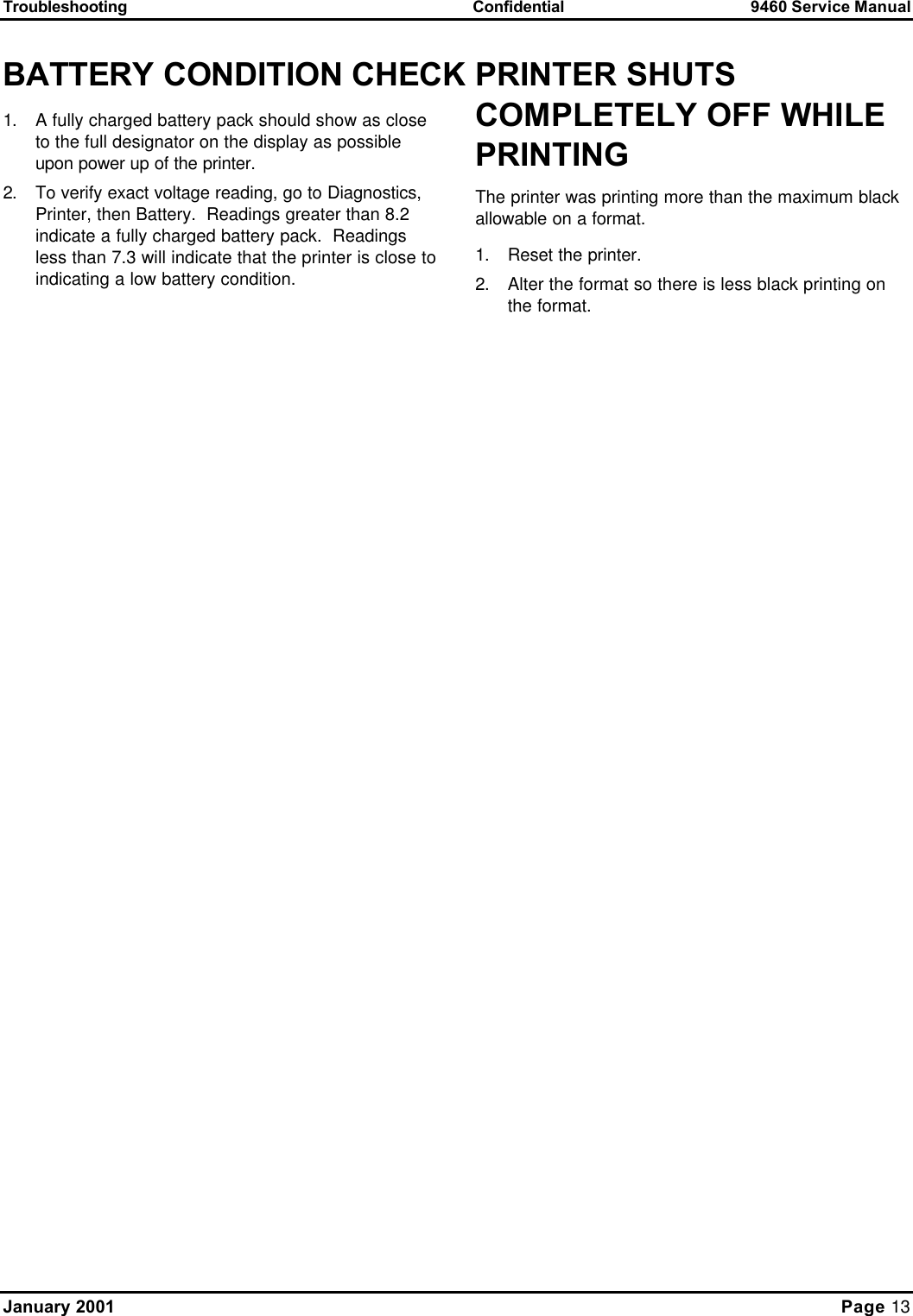 Troubleshooting Confidential 9460 Service Manual January 2001     Page 13 BATTERY CONDITION CHECK 1. A fully charged battery pack should show as close to the full designator on the display as possible upon power up of the printer. 2. To verify exact voltage reading, go to Diagnostics, Printer, then Battery.  Readings greater than 8.2 indicate a fully charged battery pack.  Readings less than 7.3 will indicate that the printer is close to indicating a low battery condition.  PRINTER SHUTS COMPLETELY OFF WHILE PRINTING The printer was printing more than the maximum black allowable on a format. 1. Reset the printer. 2. Alter the format so there is less black printing on the format.  