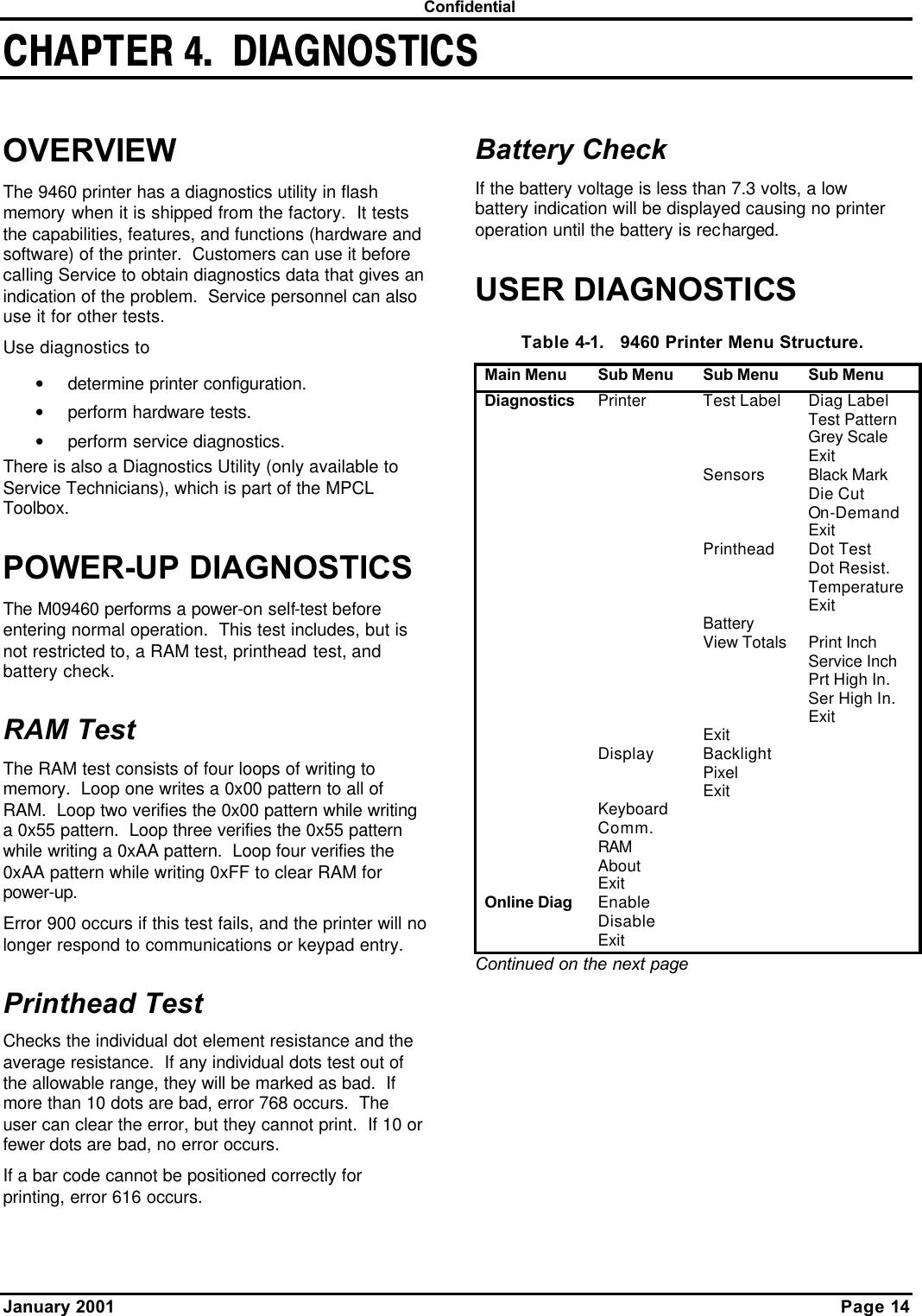  Confidential January 2001    Page 14 CHAPTER 4.  DIAGNOSTICSOVERVIEW The 9460 printer has a diagnostics utility in flash memory when it is shipped from the factory.  It tests the capabilities, features, and functions (hardware and software) of the printer.  Customers can use it before calling Service to obtain diagnostics data that gives an indication of the problem.  Service personnel can also use it for other tests. Use diagnostics to • determine printer configuration. • perform hardware tests. • perform service diagnostics. There is also a Diagnostics Utility (only available to Service Technicians), which is part of the MPCL Toolbox. POWER-UP DIAGNOSTICS The M09460 performs a power-on self-test before entering normal operation.  This test includes, but is not restricted to, a RAM test, printhead test, and battery check. RAM Test The RAM test consists of four loops of writing to memory.  Loop one writes a 0x00 pattern to all of RAM.  Loop two verifies the 0x00 pattern while writing a 0x55 pattern.  Loop three verifies the 0x55 pattern while writing a 0xAA pattern.  Loop four verifies the 0xAA pattern while writing 0xFF to clear RAM for power-up. Error 900 occurs if this test fails, and the printer will no longer respond to communications or keypad entry. Printhead Test Checks the individual dot element resistance and the average resistance.  If any individual dots test out of the allowable range, they will be marked as bad.  If more than 10 dots are bad, error 768 occurs.  The user can clear the error, but they cannot print.  If 10 or fewer dots are bad, no error occurs. If a bar code cannot be positioned correctly for printing, error 616 occurs. Battery Check If the battery voltage is less than 7.3 volts, a low battery indication will be displayed causing no printer operation until the battery is recharged. USER DIAGNOSTICS Table 4-1.   9460 Printer Menu Structure. Main Menu Sub Menu Sub Menu Sub Menu Diagnostics Printer Test Label Diag Label     Test Pattern     Grey Scale     Exit     Sensors Black Mark     Die Cut     On-Demand     Exit     Printhead Dot Test     Dot Resist.     Temperature     Exit     Battery       View Totals Print Inch     Service Inch     Prt High In.     Ser High In.     Exit     Exit    Display Backlight       Pixel       Exit    Keyboard      Comm.      RAM      About      Exit     Online Diag Enable      Disable      Exit     Continued on the next page  