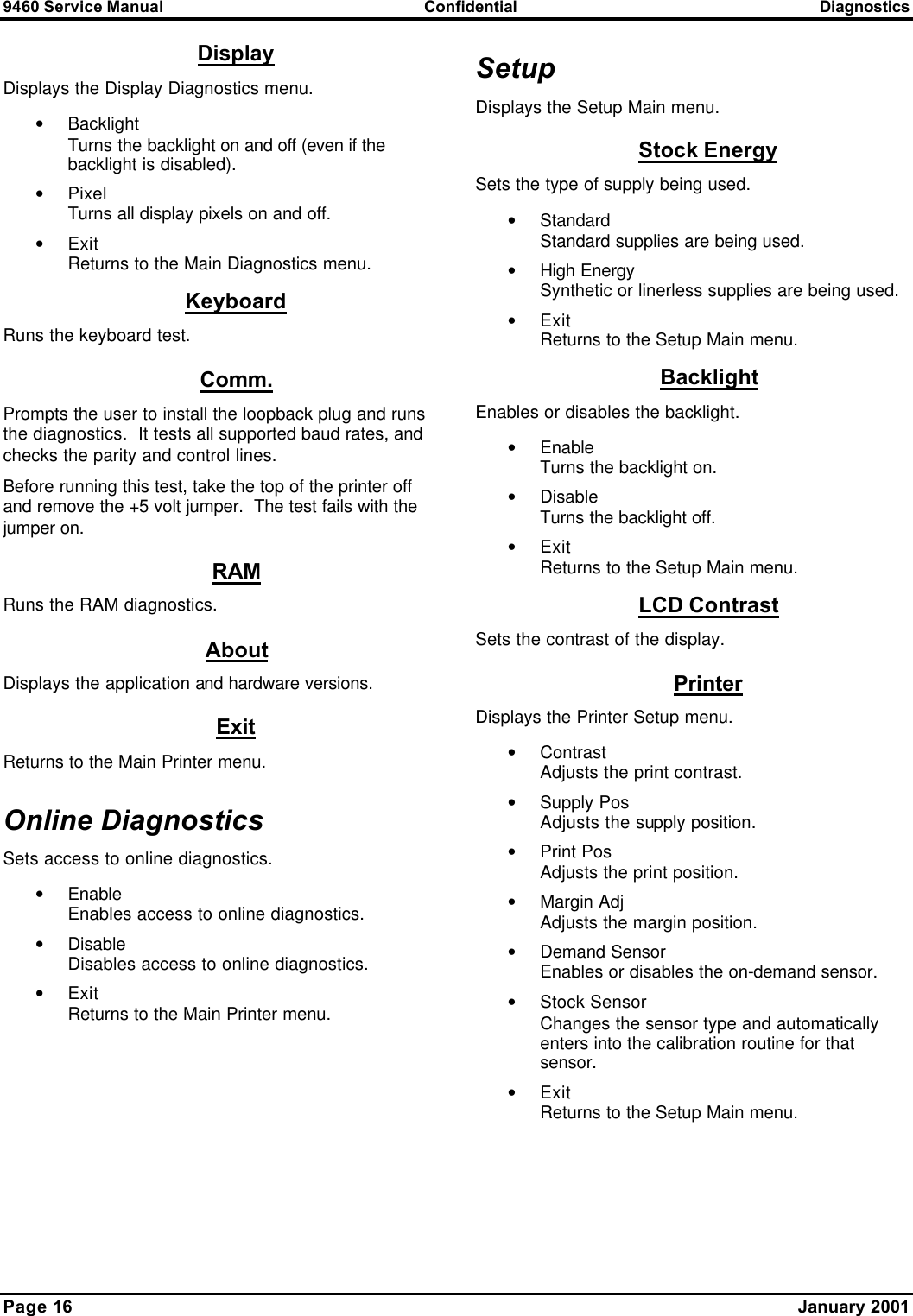 9460 Service Manual Confidential Diagnostics Page 16    January 2001 Display Displays the Display Diagnostics menu. • Backlight Turns the backlight on and off (even if the backlight is disabled). • Pixel Turns all display pixels on and off. • Exit Returns to the Main Diagnostics menu. Keyboard Runs the keyboard test. Comm. Prompts the user to install the loopback plug and runs the diagnostics.  It tests all supported baud rates, and checks the parity and control lines. Before running this test, take the top of the printer off and remove the +5 volt jumper.  The test fails with the jumper on. RAM Runs the RAM diagnostics. About Displays the application and hardware versions. Exit Returns to the Main Printer menu. Online Diagnostics Sets access to online diagnostics. • Enable Enables access to online diagnostics. • Disable Disables access to online diagnostics. • Exit Returns to the Main Printer menu. Setup Displays the Setup Main menu. Stock Energy Sets the type of supply being used. • Standard Standard supplies are being used. • High Energy Synthetic or linerless supplies are being used. • Exit Returns to the Setup Main menu. Backlight Enables or disables the backlight. • Enable Turns the backlight on. • Disable Turns the backlight off. • Exit Returns to the Setup Main menu. LCD Contrast Sets the contrast of the display. Printer Displays the Printer Setup menu. • Contrast Adjusts the print contrast. • Supply Pos Adjusts the supply position. • Print Pos Adjusts the print position. • Margin Adj Adjusts the margin position. • Demand Sensor Enables or disables the on-demand sensor. • Stock Sensor Changes the sensor type and automatically enters into the calibration routine for that sensor. • Exit Returns to the Setup Main menu.  