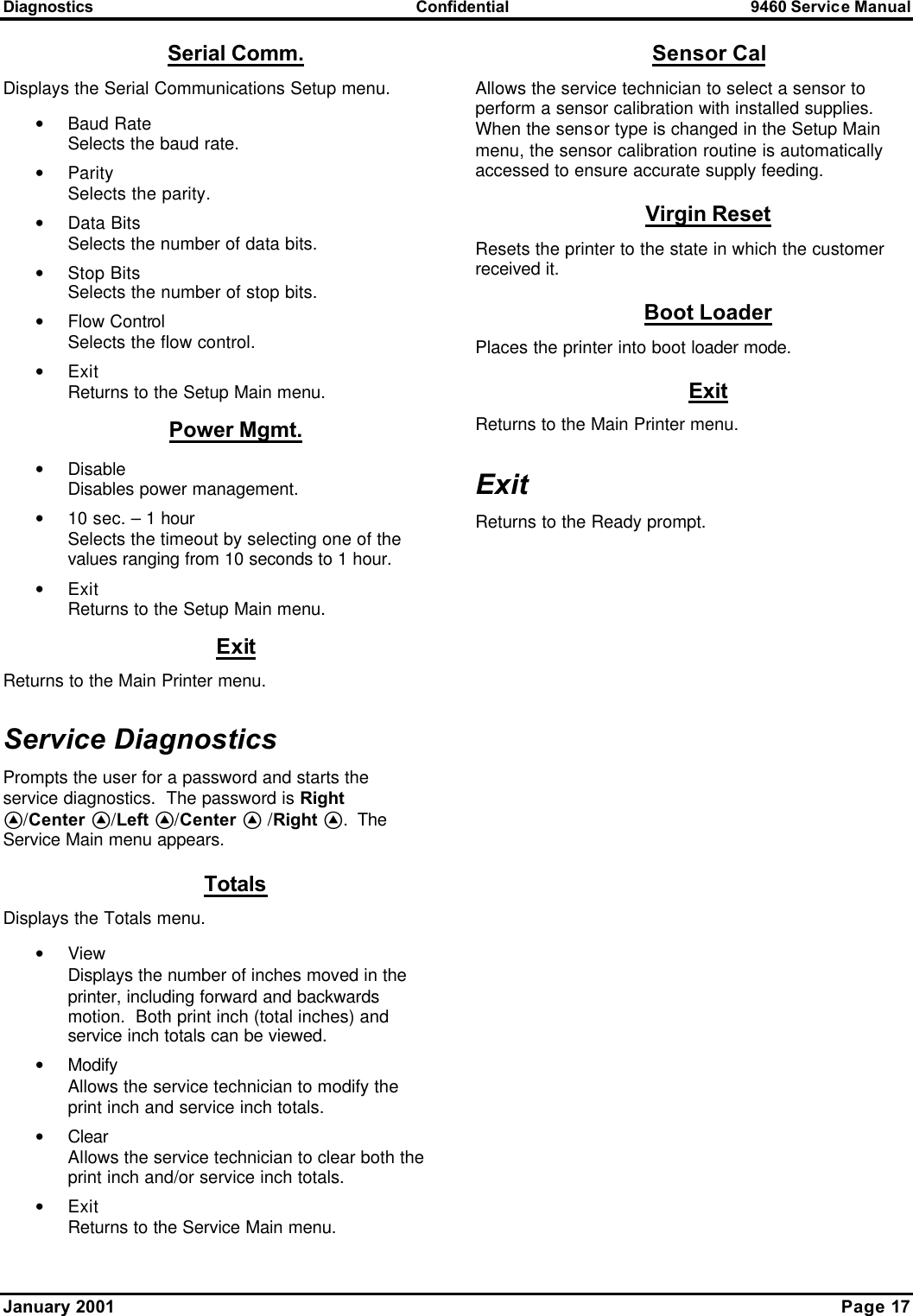 Diagnostics Confidential 9460 Service Manual January 2001    Page 17 Serial Comm. Displays the Serial Communications Setup menu. • Baud Rate Selects the baud rate. • Parity Selects the parity. • Data Bits Selects the number of data bits. • Stop Bits Selects the number of stop bits. • Flow Control Selects the flow control. • Exit Returns to the Setup Main menu. Power Mgmt. • Disable Disables power management. • 10 sec. – 1 hour Selects the timeout by selecting one of the values ranging from 10 seconds to 1 hour. • Exit Returns to the Setup Main menu. Exit Returns to the Main Printer menu. Service Diagnostics Prompts the user for a password and starts the service diagnostics.  The password is Right A/Center A/Left A/Center A /Right A.  The Service Main menu appears. Totals Displays the Totals menu. • View Displays the number of inches moved in the printer, including forward and backwards motion.  Both print inch (total inches) and service inch totals can be viewed. • Modify Allows the service technician to modify the print inch and service inch totals. • Clear Allows the service technician to clear both the print inch and/or service inch totals. • Exit Returns to the Service Main menu. Sensor Cal Allows the service technician to select a sensor to perform a sensor calibration with installed supplies.  When the sensor type is changed in the Setup Main menu, the sensor calibration routine is automatically accessed to ensure accurate supply feeding. Virgin Reset Resets the printer to the state in which the customer received it. Boot Loader Places the printer into boot loader mode. Exit Returns to the Main Printer menu. Exit Returns to the Ready prompt. 