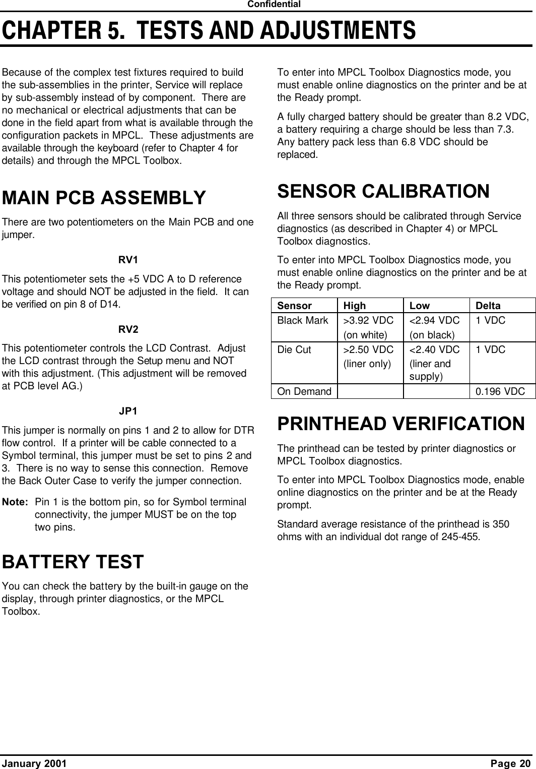  Confidential January 2001    Page 20 CHAPTER 5.  TESTS AND ADJUSTMENTSBecause of the complex test fixtures required to build the sub-assemblies in the printer, Service will replace by sub-assembly instead of by component.  There are no mechanical or electrical adjustments that can be done in the field apart from what is available through the configuration packets in MPCL.  These adjustments are available through the keyboard (refer to Chapter 4 for details) and through the MPCL Toolbox.   MAIN PCB ASSEMBLY There are two potentiometers on the Main PCB and one jumper. RV1 This potentiometer sets the +5 VDC A to D reference voltage and should NOT be adjusted in the field.  It can be verified on pin 8 of D14. RV2 This potentiometer controls the LCD Contrast.  Adjust the LCD contrast through the Setup menu and NOT with this adjustment. (This adjustment will be removed at PCB level AG.) JP1 This jumper is normally on pins 1 and 2 to allow for DTR flow control.  If a printer will be cable connected to a Symbol terminal, this jumper must be set to pins 2 and 3.  There is no way to sense this connection.  Remove the Back Outer Case to verify the jumper connection. Note: Pin 1 is the bottom pin, so for Symbol terminal connectivity, the jumper MUST be on the top two pins. BATTERY TEST You can check the battery by the built-in gauge on the display, through printer diagnostics, or the MPCL Toolbox. To enter into MPCL Toolbox Diagnostics mode, you must enable online diagnostics on the printer and be at the Ready prompt. A fully charged battery should be greater than 8.2 VDC, a battery requiring a charge should be less than 7.3.  Any battery pack less than 6.8 VDC should be replaced. SENSOR CALIBRATION All three sensors should be calibrated through Service diagnostics (as described in Chapter 4) or MPCL Toolbox diagnostics.  To enter into MPCL Toolbox Diagnostics mode, you must enable online diagnostics on the printer and be at the Ready prompt. Sensor High Low Delta Black Mark &gt;3.92 VDC (on white) &lt;2.94 VDC (on black) 1 VDC Die Cut  &gt;2.50 VDC (liner only) &lt;2.40 VDC (liner and supply) 1 VDC On Demand   0.196 VDC PRINTHEAD VERIFICATION The printhead can be tested by printer diagnostics or MPCL Toolbox diagnostics. To enter into MPCL Toolbox Diagnostics mode, enable online diagnostics on the printer and be at the Ready prompt. Standard average resistance of the printhead is 350 ohms with an individual dot range of 245-455.  