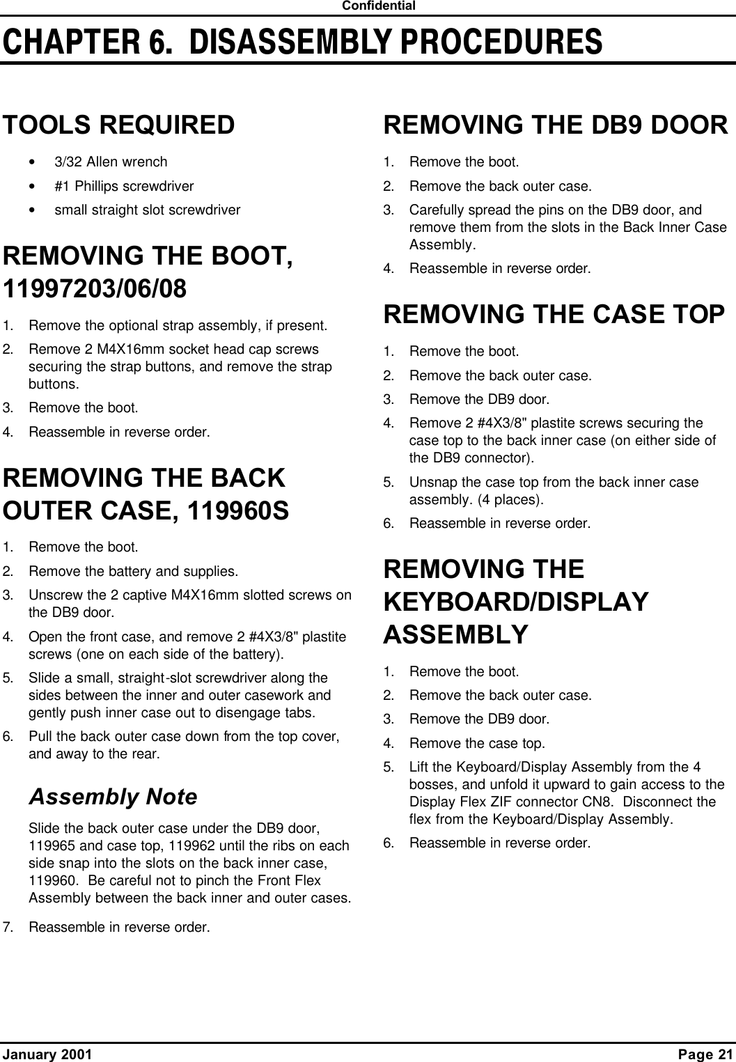  Confidential January 2001    Page 21 CHAPTER 6.  DISASSEMBLY PROCEDURESTOOLS REQUIRED • 3/32 Allen wrench • #1 Phillips screwdriver • small straight slot screwdriver REMOVING THE BOOT, 11997203/06/08 1. Remove the optional strap assembly, if present. 2. Remove 2 M4X16mm socket head cap screws securing the strap buttons, and remove the strap buttons. 3. Remove the boot. 4. Reassemble in reverse order. REMOVING THE BACK OUTER CASE, 119960S 1. Remove the boot. 2. Remove the battery and supplies. 3. Unscrew the 2 captive M4X16mm slotted screws on the DB9 door. 4. Open the front case, and remove 2 #4X3/8&quot; plastite screws (one on each side of the battery). 5. Slide a small, straight-slot screwdriver along the sides between the inner and outer casework and gently push inner case out to disengage tabs. 6. Pull the back outer case down from the top cover, and away to the rear. Assembly Note Slide the back outer case under the DB9 door, 119965 and case top, 119962 until the ribs on each side snap into the slots on the back inner case, 119960.  Be careful not to pinch the Front Flex Assembly between the back inner and outer cases. 7. Reassemble in reverse order. REMOVING THE DB9 DOOR 1. Remove the boot. 2. Remove the back outer case. 3. Carefully spread the pins on the DB9 door, and remove them from the slots in the Back Inner Case Assembly. 4. Reassemble in reverse order. REMOVING THE CASE TOP 1. Remove the boot. 2. Remove the back outer case. 3. Remove the DB9 door. 4. Remove 2 #4X3/8&quot; plastite screws securing the case top to the back inner case (on either side of the DB9 connector). 5. Unsnap the case top from the back inner case assembly. (4 places). 6. Reassemble in reverse order. REMOVING THE KEYBOARD/DISPLAY ASSEMBLY 1. Remove the boot. 2. Remove the back outer case. 3. Remove the DB9 door. 4. Remove the case top. 5. Lift the Keyboard/Display Assembly from the 4 bosses, and unfold it upward to gain access to the Display Flex ZIF connector CN8.  Disconnect the flex from the Keyboard/Display Assembly. 6. Reassemble in reverse order. 