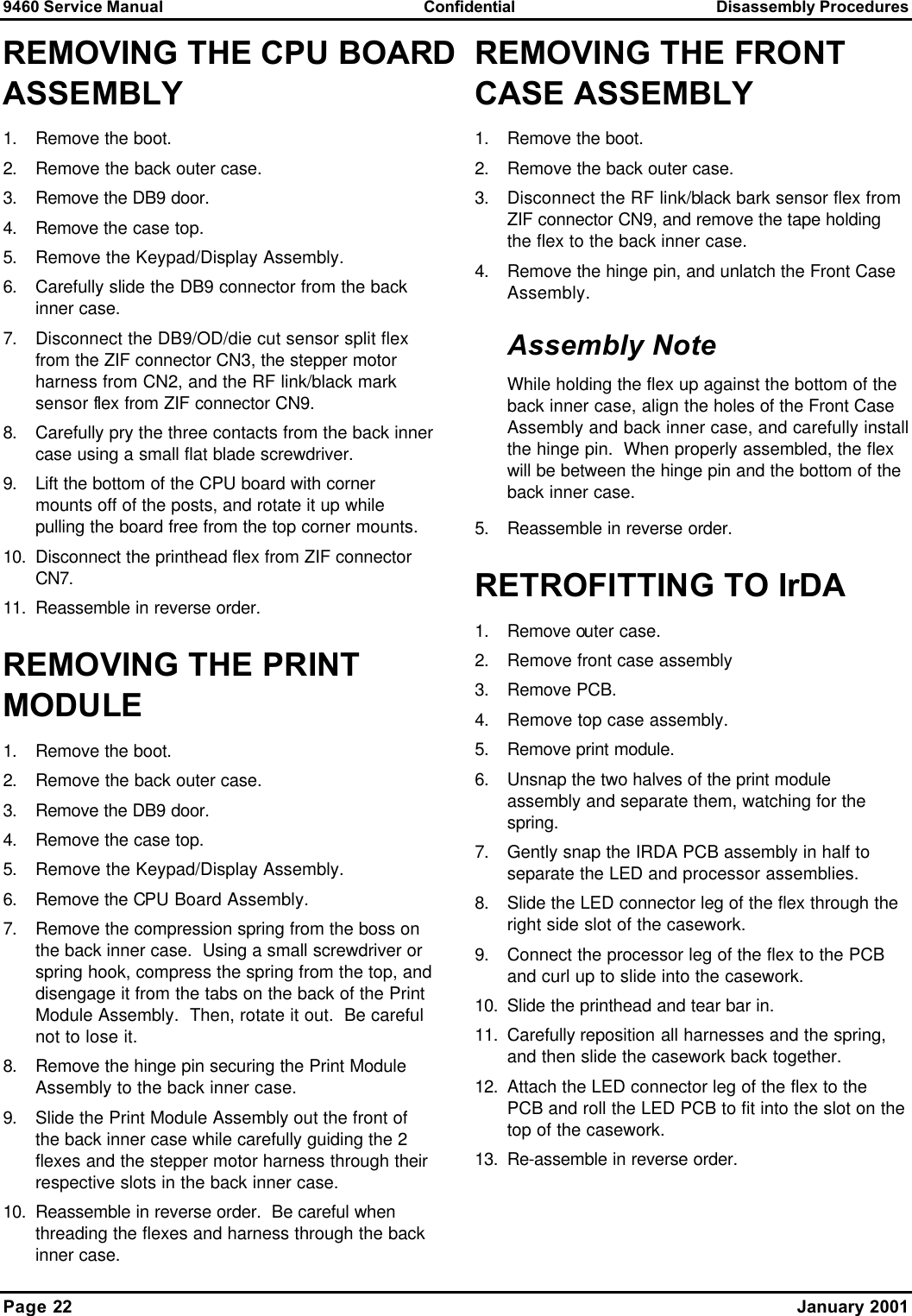 9460 Service Manual Confidential Disassembly Procedures Page 22    January 2001 REMOVING THE CPU BOARD ASSEMBLY 1. Remove the boot. 2. Remove the back outer case. 3. Remove the DB9 door. 4. Remove the case top. 5. Remove the Keypad/Display Assembly. 6. Carefully slide the DB9 connector from the back inner case. 7. Disconnect the DB9/OD/die cut sensor split flex from the ZIF connector CN3, the stepper motor harness from CN2, and the RF link/black mark sensor flex from ZIF connector CN9. 8. Carefully pry the three contacts from the back inner case using a small flat blade screwdriver. 9. Lift the bottom of the CPU board with corner mounts off of the posts, and rotate it up while pulling the board free from the top corner mounts. 10. Disconnect the printhead flex from ZIF connector CN7. 11. Reassemble in reverse order. REMOVING THE PRINT MODULE 1. Remove the boot. 2. Remove the back outer case. 3. Remove the DB9 door. 4. Remove the case top. 5. Remove the Keypad/Display Assembly. 6. Remove the CPU Board Assembly. 7. Remove the compression spring from the boss on the back inner case.  Using a small screwdriver or spring hook, compress the spring from the top, and disengage it from the tabs on the back of the Print Module Assembly.  Then, rotate it out.  Be careful not to lose it. 8. Remove the hinge pin securing the Print Module Assembly to the back inner case. 9. Slide the Print Module Assembly out the front of the back inner case while carefully guiding the 2 flexes and the stepper motor harness through their respective slots in the back inner case. 10. Reassemble in reverse order.  Be careful when threading the flexes and harness through the back inner case. REMOVING THE FRONT CASE ASSEMBLY 1. Remove the boot. 2. Remove the back outer case. 3. Disconnect the RF link/black bark sensor flex from ZIF connector CN9, and remove the tape holding the flex to the back inner case. 4. Remove the hinge pin, and unlatch the Front Case Assembly. Assembly Note While holding the flex up against the bottom of the back inner case, align the holes of the Front Case Assembly and back inner case, and carefully install the hinge pin.  When properly assembled, the flex will be between the hinge pin and the bottom of the back inner case. 5. Reassemble in reverse order. RETROFITTING TO IrDA 1. Remove outer case. 2. Remove front case assembly 3. Remove PCB. 4. Remove top case assembly. 5. Remove print module. 6. Unsnap the two halves of the print module assembly and separate them, watching for the spring. 7. Gently snap the IRDA PCB assembly in half to separate the LED and processor assemblies. 8. Slide the LED connector leg of the flex through the right side slot of the casework. 9. Connect the processor leg of the flex to the PCB and curl up to slide into the casework. 10. Slide the printhead and tear bar in. 11. Carefully reposition all harnesses and the spring, and then slide the casework back together. 12. Attach the LED connector leg of the flex to the PCB and roll the LED PCB to fit into the slot on the top of the casework. 13. Re-assemble in reverse order. 