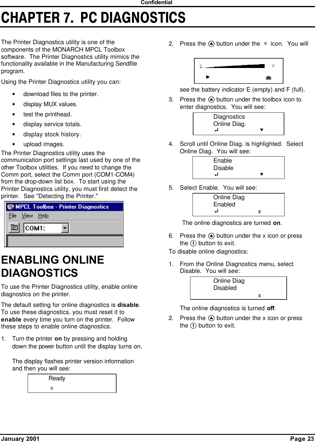  Confidential January 2001      Page 23 CHAPTER 7.  PC DIAGNOSTICSThe Printer Diagnostics utility is one of the components of the MONARCH MPCL Toolbox software.  The Printer Diagnostics utility mimics the functionality available in the Manufacturing Sendfile program. Using the Printer Diagnostics utility you can: • download files to the printer. • display MUX values. • test the printhead. • display service totals. • display stock history. • upload images. The Printer Diagnostics utility uses the communication port settings last used by one of the other Toolbox utilities.  If you need to change the Comm port, select the Comm port (COM1-COM4) from the drop-down list box.  To start using the Printer Diagnostics utility, you must first detect the printer.  See &quot;Detecting the Printer.&quot; ENABLING ONLINE DIAGNOSTICS To use the Printer Diagnostics utility, enable online diagnostics on the printer. The default setting for online diagnostics is disable.  To use these diagnostics, you must reset it to enable every time you turn on the printer.  Follow these steps to enable online diagnostics. 1. Turn the printer on by pressing and holding down the power button until the display turns on.  The display flashes printer version information and then you will see: Ready p  2. Press the A button under the p icon.  You will see the battery indicator E (empty) and F (full). 3. Press the A button under the toolbox icon to enter diagnostics.  You will see:  Diagnostics  Online Diag.  E    D 4. Scroll until Online Diag. is highlighted.  Select Online Diag.  You will see:  Enable  Disable  E    D 5. Select Enable.  You will see:  Online Diag  Enabled  E    x The online diagnostics are turned on. 6. Press the A button under the x icon or press the F button to exit. To disable online diagnostics: 1. From the Online Diagnostics menu, select Disable.  You will see:  Online Diag  Disabled    x The online diagnostics is turned off. 2. Press the A button under the x icon or press the F button to exit. 