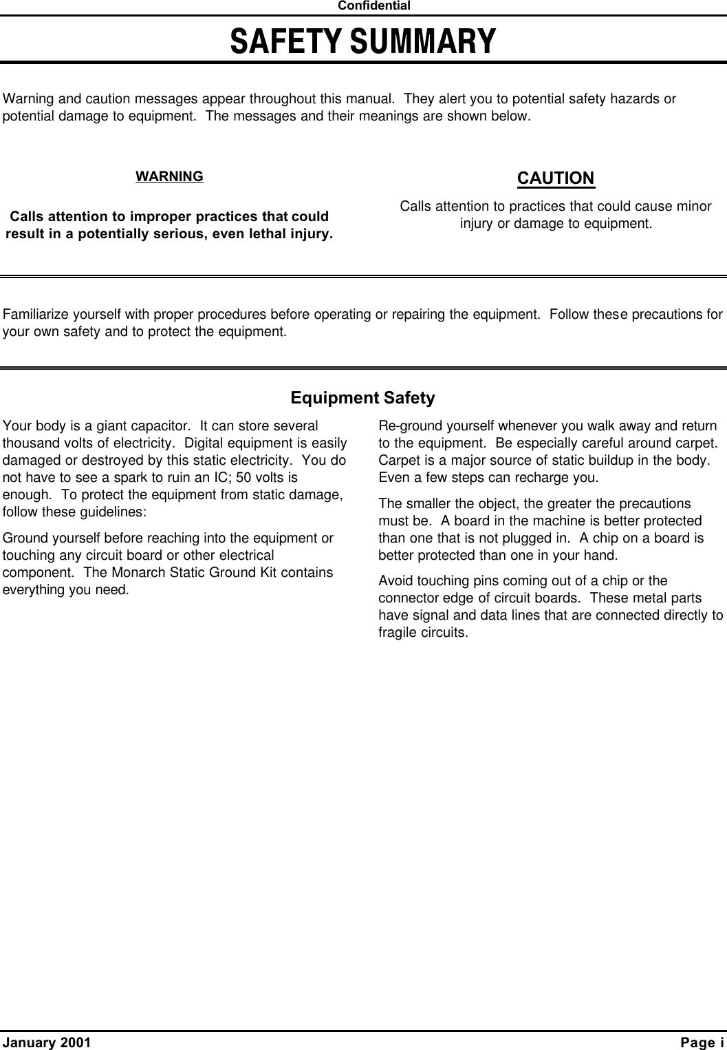  Confidential January 2001    Page i SAFETY SUMMARY  Warning and caution messages appear throughout this manual.  They alert you to potential safety hazards or potential damage to equipment.  The messages and their meanings are shown below.  WARNING Calls attention to improper practices that could result in a potentially serious, even lethal injury. CAUTION Calls attention to practices that could cause minor injury or damage to equipment.   Familiarize yourself with proper procedures before operating or repairing the equipment.  Follow these precautions for your own safety and to protect the equipment.  Equipment Safety Your body is a giant capacitor.  It can store several thousand volts of electricity.  Digital equipment is easily damaged or destroyed by this static electricity.  You do not have to see a spark to ruin an IC; 50 volts is enough.  To protect the equipment from static damage, follow these guidelines: Ground yourself before reaching into the equipment or touching any circuit board or other electrical component.  The Monarch Static Ground Kit contains everything you need. Re-ground yourself whenever you walk away and return to the equipment.  Be especially careful around carpet.  Carpet is a major source of static buildup in the body.  Even a few steps can recharge you. The smaller the object, the greater the precautions must be.  A board in the machine is better protected than one that is not plugged in.  A chip on a board is better protected than one in your hand. Avoid touching pins coming out of a chip or the connector edge of circuit boards.  These metal parts have signal and data lines that are connected directly to fragile circuits. 