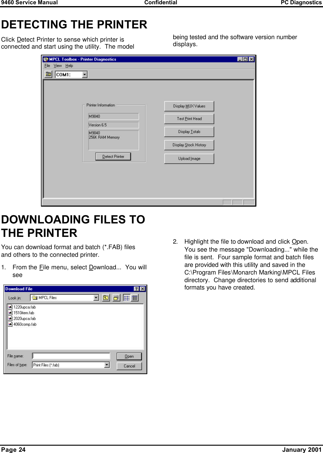 9460 Service Manual Confidential PC Diagnostics Page 24      January 2001 DETECTING THE PRINTER Click Detect Printer to sense which printer is connected and start using the utility.  The model   being tested and the software version number displays. DOWNLOADING FILES TO THE PRINTER You can download format and batch (*.FAB) files and others to the connected printer.   1. From the File menu, select Download...  You will see    2. Highlight the file to download and click Open.  You see the message &quot;Downloading...&quot; while the file is sent.  Four sample format and batch files are provided with this utility and saved in the C:\Program Files\Monarch Marking\MPCL Files directory.  Change directories to send additional formats you have created.  