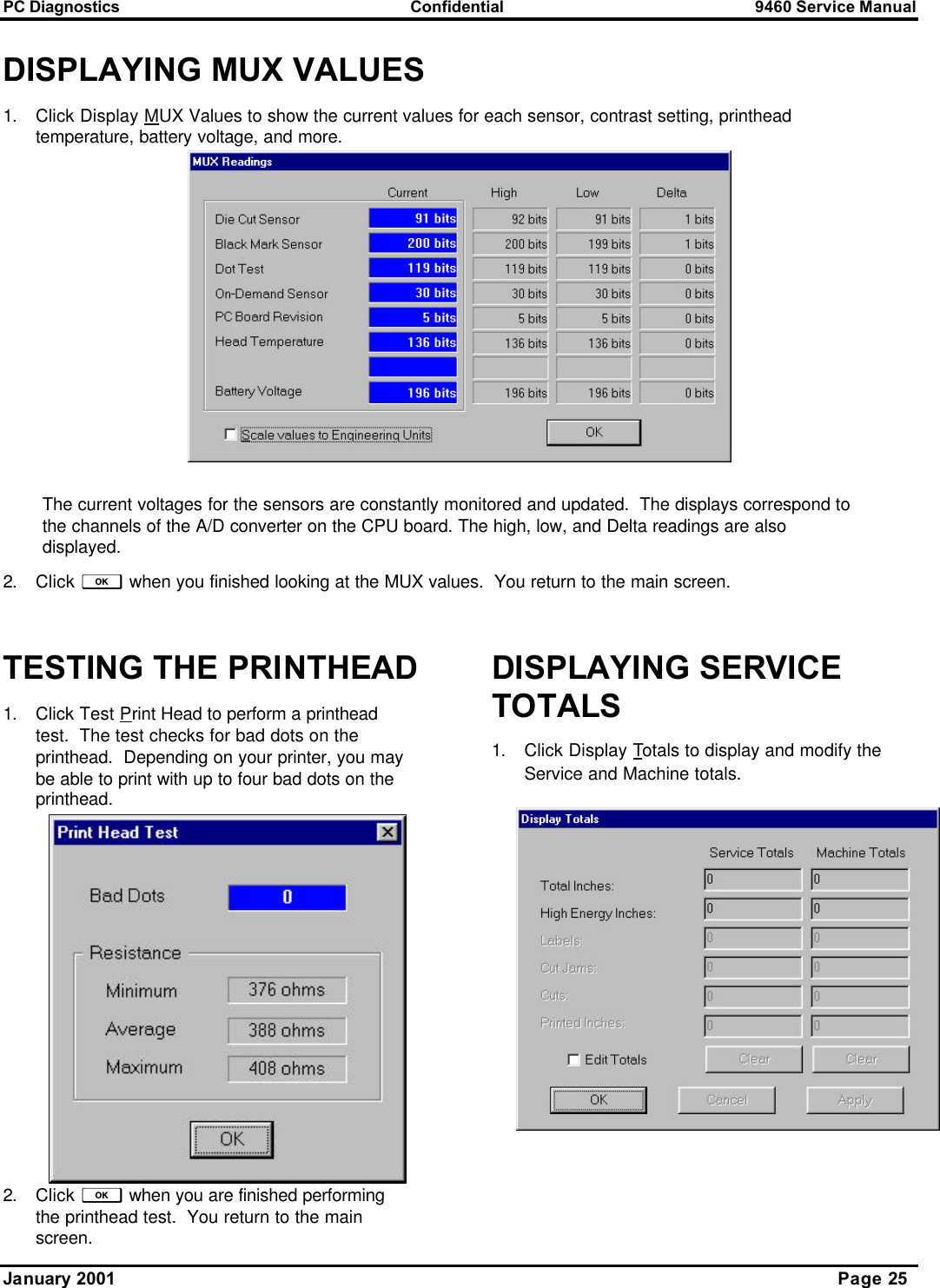 PC Diagnostics Confidential 9460 Service Manual January 2001      Page 25 DISPLAYING MUX VALUES 1. Click Display MUX Values to show the current values for each sensor, contrast setting, printhead temperature, battery voltage, and more.   The current voltages for the sensors are constantly monitored and updated.  The displays correspond to the channels of the A/D converter on the CPU board. The high, low, and Delta readings are also displayed. 2. Click f when you finished looking at the MUX values.  You return to the main screen.  TESTING THE PRINTHEAD 1. Click Test Print Head to perform a printhead test.  The test checks for bad dots on the printhead.  Depending on your printer, you may be able to print with up to four bad dots on the printhead.   2. Click f when you are finished performing the printhead test.  You return to the main screen. DISPLAYING SERVICE TOTALS 1. Click Display Totals to display and modify the Service and Machine totals.   