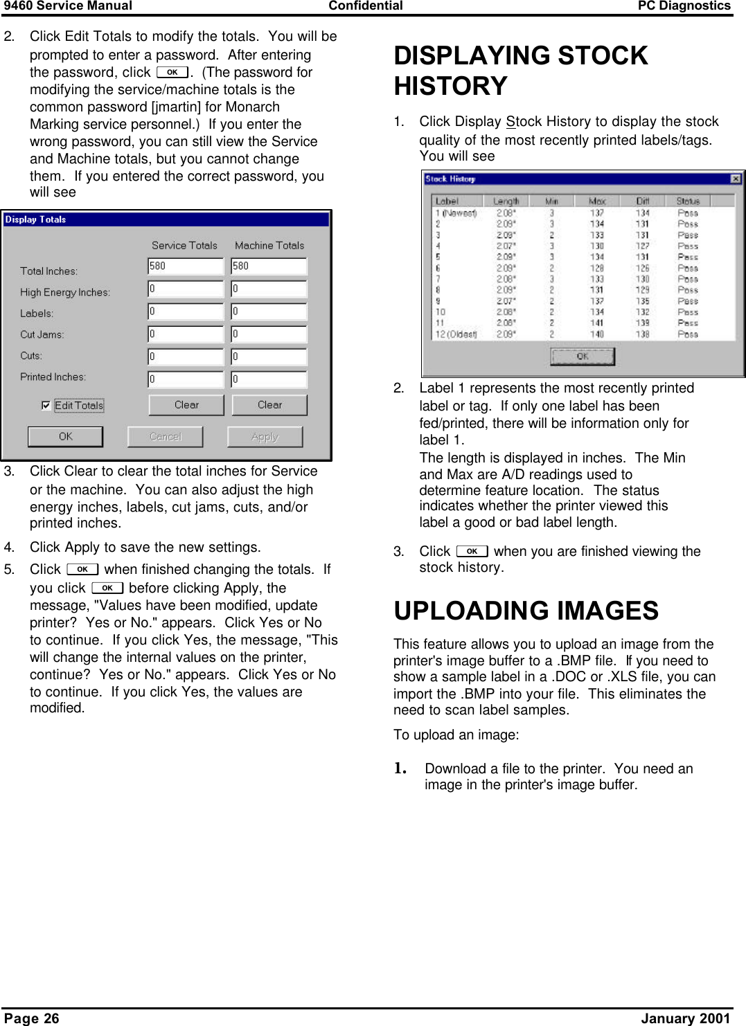 9460 Service Manual Confidential PC Diagnostics Page 26      January 2001 2. Click Edit Totals to modify the totals.  You will be prompted to enter a password.  After entering the password, click f.  (The password for modifying the service/machine totals is the common password [jmartin] for Monarch Marking service personnel.)  If you enter the wrong password, you can still view the Service and Machine totals, but you cannot change them.  If you entered the correct password, you will see 3. Click Clear to clear the total inches for Service or the machine.  You can also adjust the high energy inches, labels, cut jams, cuts, and/or printed inches.   4. Click Apply to save the new settings.   5. Click f when finished changing the totals.  If you click f before clicking Apply, the message, &quot;Values have been modified, update printer?  Yes or No.&quot; appears.  Click Yes or No to continue.  If you click Yes, the message, &quot;This will change the internal values on the printer, continue?  Yes or No.&quot; appears.  Click Yes or No to continue.  If you click Yes, the values are modified. DISPLAYING STOCK HISTORY 1. Click Display Stock History to display the stock quality of the most recently printed labels/tags.  You will see 2. Label 1 represents the most recently printed label or tag.  If only one label has been fed/printed, there will be information only for label 1.   The length is displayed in inches.  The Min and Max are A/D readings used to determine feature location.  The status indicates whether the printer viewed this label a good or bad label length. 3. Click f when you are finished viewing the stock history. UPLOADING IMAGES This feature allows you to upload an image from the printer&apos;s image buffer to a .BMP file.  If you need to show a sample label in a .DOC or .XLS file, you can import the .BMP into your file.  This eliminates the need to scan label samples. To upload an image: 1. Download a file to the printer.  You need an image in the printer&apos;s image buffer. 